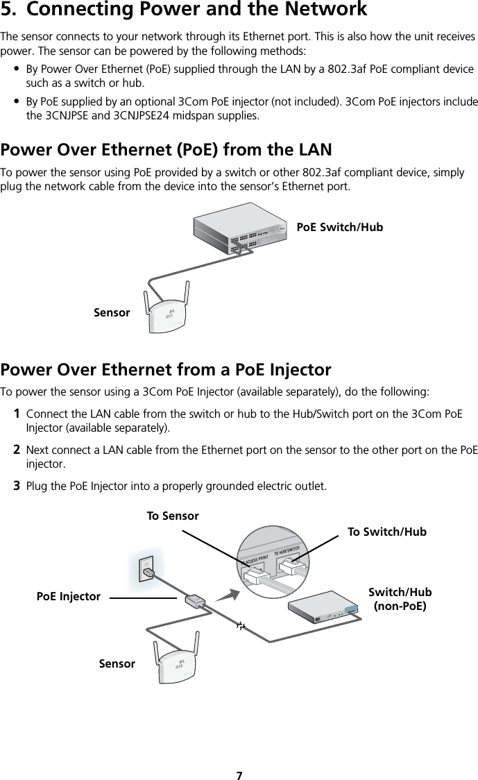 75. Connecting Power and the NetworkThe sensor connects to your network through its Ethernet port. This is also how the unit receives power. The sensor can be powered by the following methods:•By Power Over Ethernet (PoE) supplied through the LAN by a 802.3af PoE compliant device such as a switch or hub.•By PoE supplied by an optional 3Com PoE injector (not included). 3Com PoE injectors include the 3CNJPSE and 3CNJPSE24 midspan supplies.Power Over Ethernet (PoE) from the LANTo power the sensor using PoE provided by a switch or other 802.3af compliant device, simply plug the network cable from the device into the sensor’s Ethernet port. Power Over Ethernet from a PoE InjectorTo power the sensor using a 3Com PoE Injector (available separately), do the following:1Connect the LAN cable from the switch or hub to the Hub/Switch port on the 3Com PoE Injector (available separately).2Next connect a LAN cable from the Ethernet port on the sensor to the other port on the PoE injector.3Plug the PoE Injector into a properly grounded electric outlet.PoE Switch/HubSensor3CRWX120695A  Wireless LAN Switch WX12003CRWX120695A  Wireless LAN Switch WX1200TO ACCESS POINTTO HUB/SWITCHSwitch/Hub(non-PoE)SensorTo SensorTo Switch/HubPoE Injector
