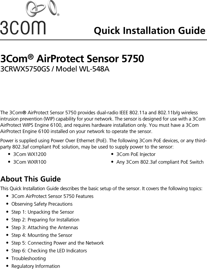 Quick Installation Guide3Com® AirProtect Sensor 57503CRWX5750GS / Model WL-548AThe 3Com® AirProtect Sensor 5750 provides dual-radio IEEE 802.11a and 802.11b/g wireless intrusion prevention (WIP) capability for your network. The sensor is designed for use with a 3Com AirProtect WIPS Engine 6100, and requires hardware installation only. You must have a 3Com AirProtect Engine 6100 installed on your network to operate the sensor.Power is supplied using Power Over Ethernet (PoE). The following 3Com PoE devices, or any third-party 802.3af compliant PoE solution, may be used to supply power to the sensor: About This GuideThis Quick Installation Guide describes the basic setup of the sensor. It covers the following topics:•3Com AirProtect Sensor 5750 Features•Observing Safety Precautions•Step 1: Unpacking the Sensor•Step 2: Preparing for Installation•Step 3: Attaching the Antennas•Step 4: Mounting the Sensor•Step 5: Connecting Power and the Network•Step 6: Checking the LED Indicators•Troubleshooting•Regulatory Information•3Com WX1200•3Com WXR100•3Com PoE Injector•Any 3Com 802.3af compliant PoE Switch