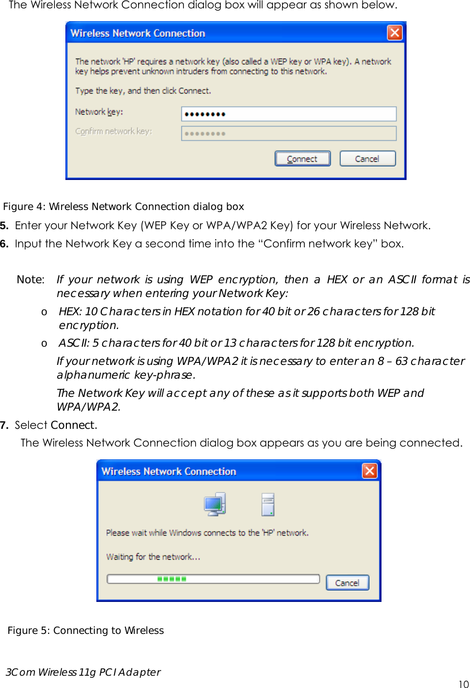      3Com Wireless 11g PCI Adapter     10 The Wireless Network Connection dialog box will appear as shown below.    Figure 4: Wireless Network Connection dialog box 5.  Enter your Network Key (WEP Key or WPA/WPA2 Key) for your Wireless Network. 6.  Input the Network Key a second time into the “Confirm network key” box.  Note:  If your network is using WEP encryption, then a HEX or an ASCII format is necessary when entering your Network Key: o HEX: 10 Characters in HEX notation for 40 bit or 26 characters for 128 bit encryption. o ASCII: 5 characters for 40 bit or 13 characters for 128 bit encryption. If your network is using WPA/WPA2 it is necessary to enter an 8 – 63 character alphanumeric key-phrase.   The Network Key will accept any of these as it supports both WEP and WPA/WPA2. 7.  Select Connect. The Wireless Network Connection dialog box appears as you are being connected.    Figure 5: Connecting to Wireless  