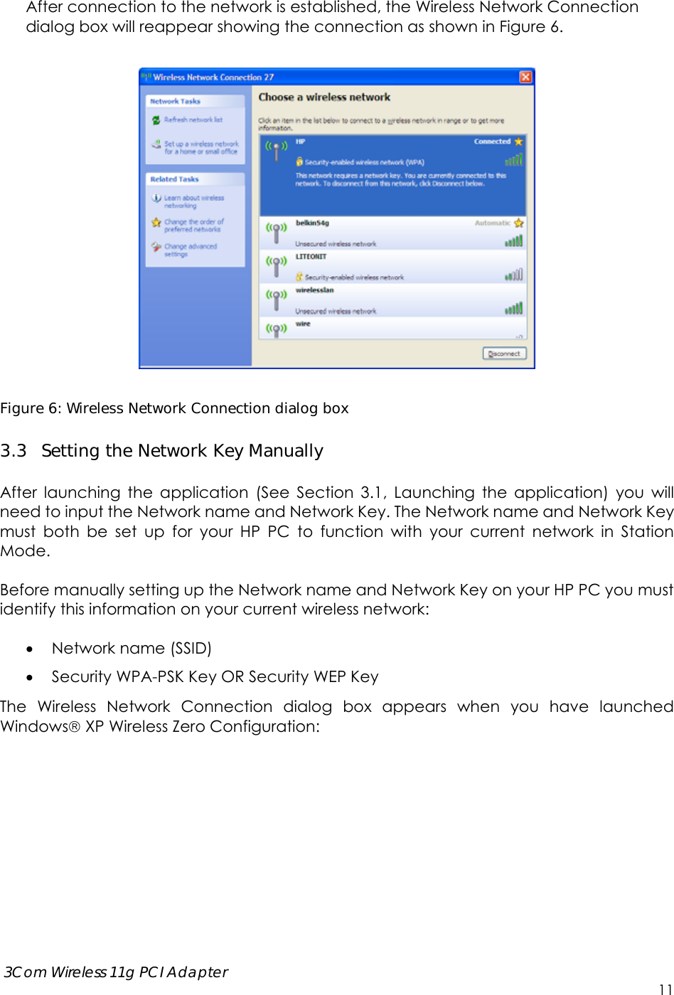      3Com Wireless 11g PCI Adapter     11 After connection to the network is established, the Wireless Network Connection dialog box will reappear showing the connection as shown in Figure 6.      Figure 6: Wireless Network Connection dialog box 3.3 Setting the Network Key Manually  After launching the application (See Section 3.1, Launching the application) you will need to input the Network name and Network Key. The Network name and Network Key must both be set up for your HP PC to function with your current network in Station Mode.  Before manually setting up the Network name and Network Key on your HP PC you must identify this information on your current wireless network:   Network name (SSID)  Security WPA-PSK Key OR Security WEP Key  The Wireless Network Connection dialog box appears when you have launched Windows XP Wireless Zero Configuration:  