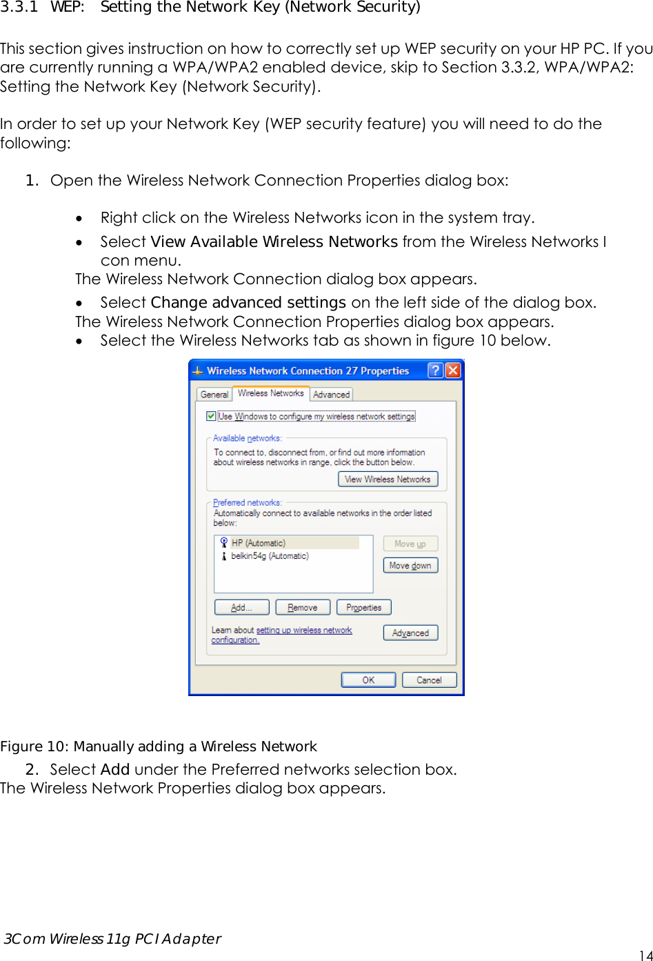      3Com Wireless 11g PCI Adapter     14 3.3.1 WEP:  Setting the Network Key (Network Security)  This section gives instruction on how to correctly set up WEP security on your HP PC. If you are currently running a WPA/WPA2 enabled device, skip to Section 3.3.2, WPA/WPA2: Setting the Network Key (Network Security).    In order to set up your Network Key (WEP security feature) you will need to do the following:  1. Open the Wireless Network Connection Properties dialog box:   Right click on the Wireless Networks icon in the system tray.  Select View Available Wireless Networks from the Wireless Networks I con menu. The Wireless Network Connection dialog box appears.  Select Change advanced settings on the left side of the dialog box. The Wireless Network Connection Properties dialog box appears.  Select the Wireless Networks tab as shown in figure 10 below.   Figure 10: Manually adding a Wireless Network  2. Select Add under the Preferred networks selection box.   The Wireless Network Properties dialog box appears.  