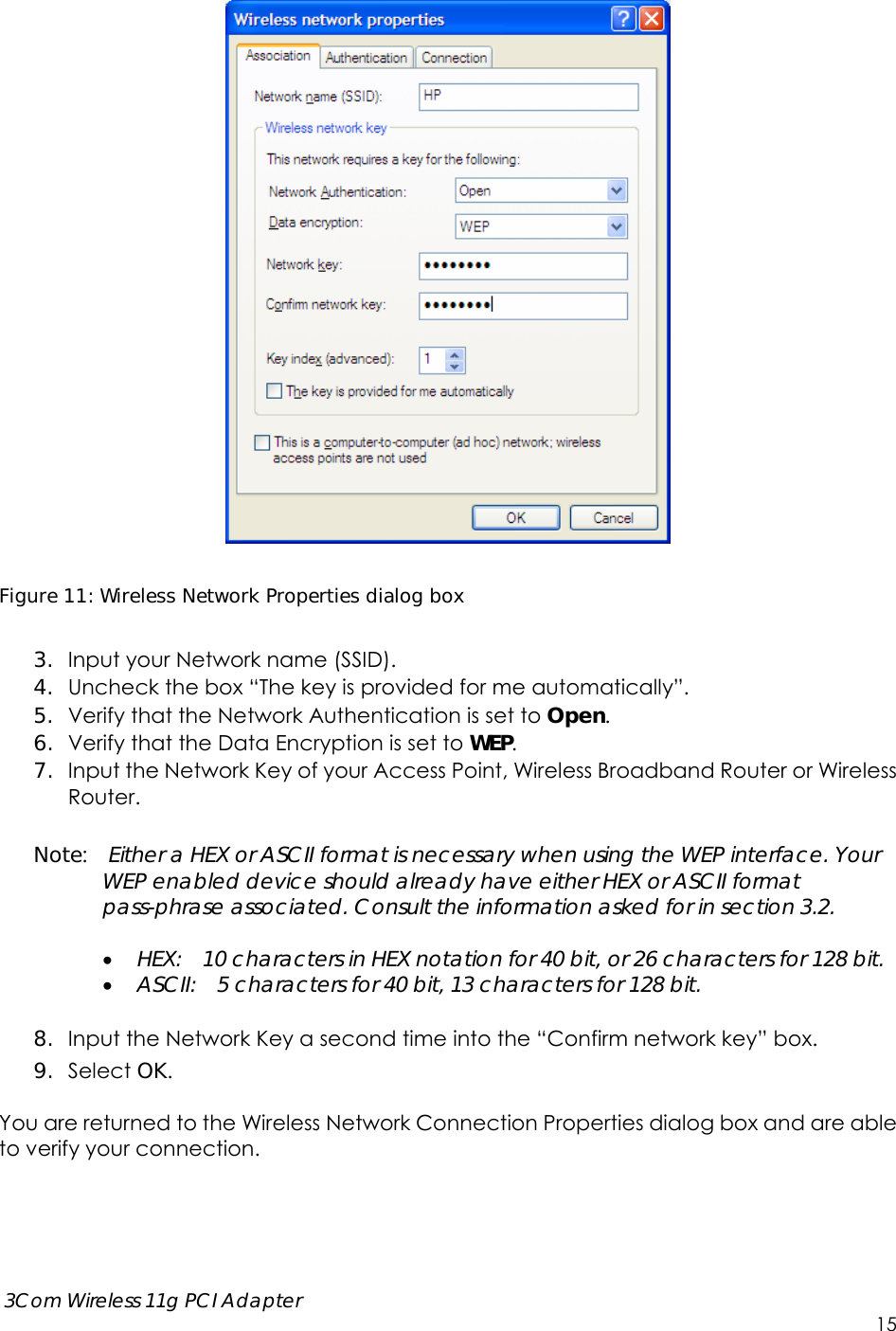      3Com Wireless 11g PCI Adapter     15   Figure 11: Wireless Network Properties dialog box  3. Input your Network name (SSID).   4. Uncheck the box “The key is provided for me automatically”. 5. Verify that the Network Authentication is set to Open. 6. Verify that the Data Encryption is set to WEP. 7. Input the Network Key of your Access Point, Wireless Broadband Router or Wireless Router.  Note:  Either a HEX or ASCII format is necessary when using the WEP interface. Your WEP enabled device should already have either HEX or ASCII format pass-phrase associated. Consult the information asked for in section 3.2.   HEX:    10 characters in HEX notation for 40 bit, or 26 characters for 128 bit.  ASCII:    5 characters for 40 bit, 13 characters for 128 bit.  8. Input the Network Key a second time into the “Confirm network key” box. 9. Select OK.  You are returned to the Wireless Network Connection Properties dialog box and are able to verify your connection.       