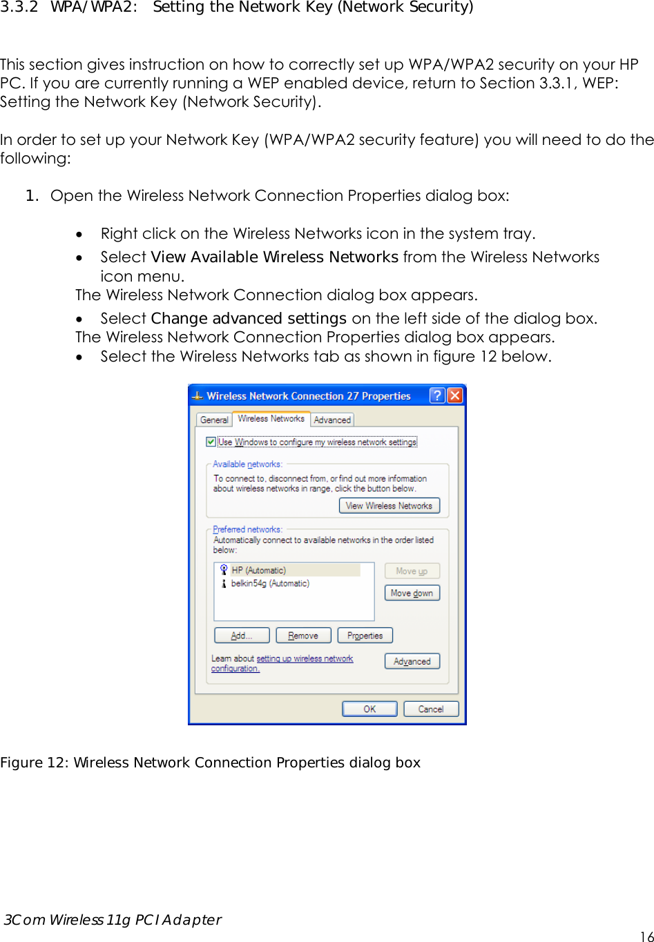      3Com Wireless 11g PCI Adapter     16  3.3.2 WPA/WPA2:  Setting the Network Key (Network Security)   This section gives instruction on how to correctly set up WPA/WPA2 security on your HP PC. If you are currently running a WEP enabled device, return to Section 3.3.1, WEP: Setting the Network Key (Network Security).    In order to set up your Network Key (WPA/WPA2 security feature) you will need to do the following:  1. Open the Wireless Network Connection Properties dialog box:   Right click on the Wireless Networks icon in the system tray.  Select View Available Wireless Networks from the Wireless Networks   icon menu. The Wireless Network Connection dialog box appears.  Select Change advanced settings on the left side of the dialog box. The Wireless Network Connection Properties dialog box appears.  Select the Wireless Networks tab as shown in figure 12 below.    Figure 12: Wireless Network Connection Properties dialog box 