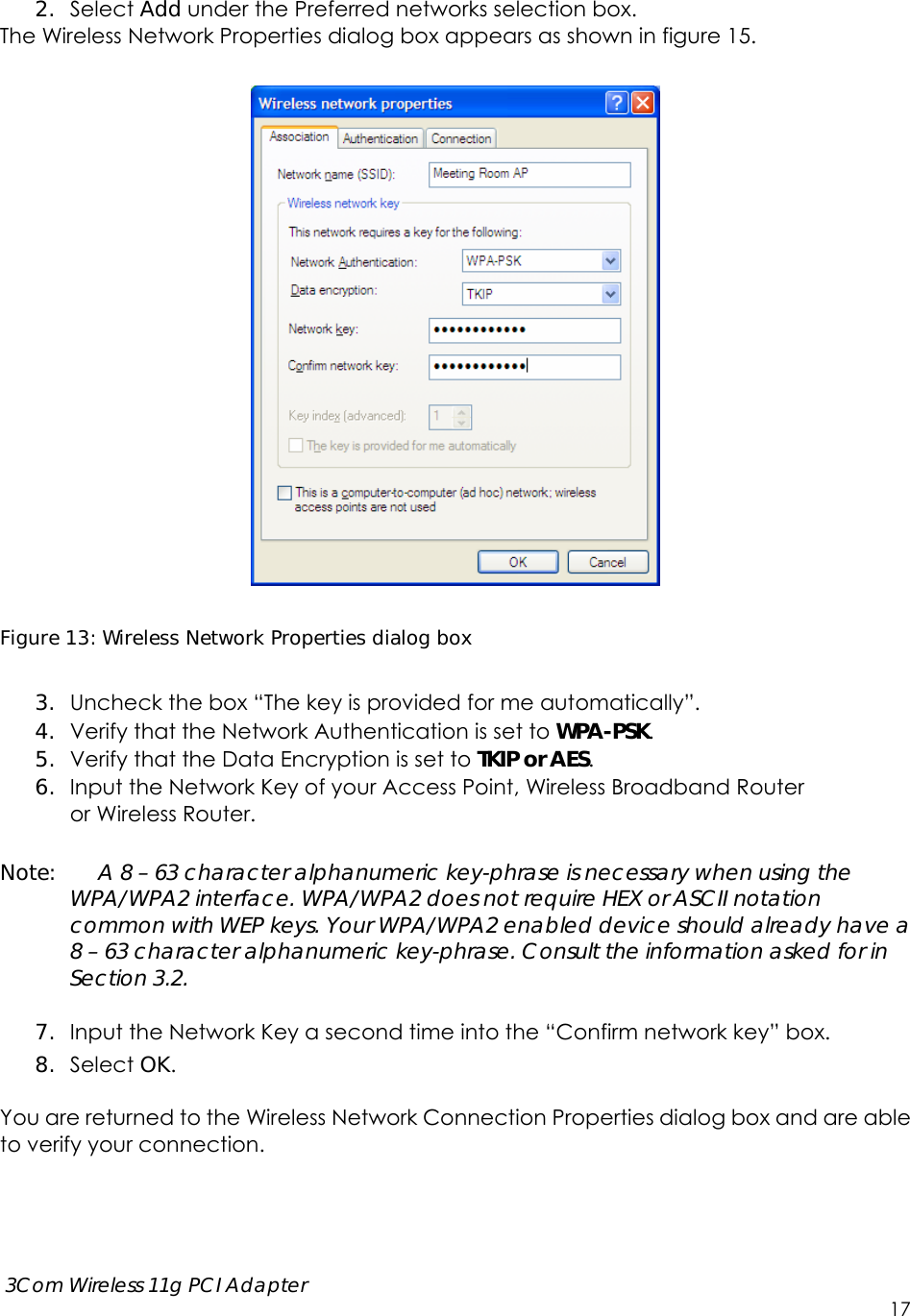      3Com Wireless 11g PCI Adapter     17  2. Select Add under the Preferred networks selection box.   The Wireless Network Properties dialog box appears as shown in figure 15.    Figure 13: Wireless Network Properties dialog box  3. Uncheck the box “The key is provided for me automatically”. 4. Verify that the Network Authentication is set to WPA-PSK. 5. Verify that the Data Encryption is set to TKIP or AES. 6. Input the Network Key of your Access Point, Wireless Broadband Router   or Wireless Router.  Note:    A 8 – 63 character alphanumeric key-phrase is necessary when using the WPA/WPA2 interface. WPA/WPA2 does not require HEX or ASCII notation common with WEP keys. Your WPA/WPA2 enabled device should already have a 8 – 63 character alphanumeric key-phrase. Consult the information asked for in Section 3.2.  7. Input the Network Key a second time into the “Confirm network key” box. 8. Select OK.  You are returned to the Wireless Network Connection Properties dialog box and are able to verify your connection.    