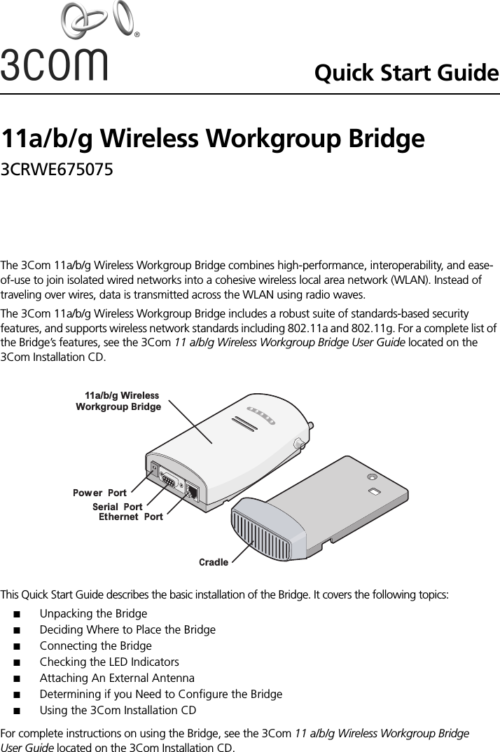Quick Start Guide11a/b/g Wireless Workgroup Bridge3CRWE675075 The 3Com 11a/b/g Wireless Workgroup Bridge combines high-performance, interoperability, and ease-of-use to join isolated wired networks into a cohesive wireless local area network (WLAN). Instead of traveling over wires, data is transmitted across the WLAN using radio waves. The 3Com 11a/b/g Wireless Workgroup Bridge includes a robust suite of standards-based security features, and supports wireless network standards including 802.11a and 802.11g. For a complete list of the Bridge’s features, see the 3Com 11 a/b/g Wireless Workgroup Bridge User Guide located on the 3Com Installation CD.This Quick Start Guide describes the basic installation of the Bridge. It covers the following topics:■Unpacking the Bridge■Deciding Where to Place the Bridge■Connecting the Bridge■Checking the LED Indicators■Attaching An External Antenna■Determining if you Need to Configure the Bridge■Using the 3Com Installation CDFor complete instructions on using the Bridge, see the 3Com 11 a/b/g Wireless Workgroup Bridge User Guide located on the 3Com Installation CD.11a/b/g WirelessWorkgroup BridgePower PortSerial PortEthernet PortCradle
