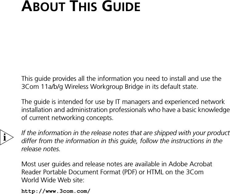 ABOUT THIS GUIDEThis guide provides all the information you need to install and use the 3Com 11a/b/g Wireless Workgroup Bridge in its default state.The guide is intended for use by IT managers and experienced network installation and administration professionals who have a basic knowledge of current networking concepts.If the information in the release notes that are shipped with your product differ from the information in this guide, follow the instructions in the release notes. Most user guides and release notes are available in Adobe Acrobat Reader Portable Document Format (PDF) or HTML on the 3Com World Wide Web site:http://www.3com.com/