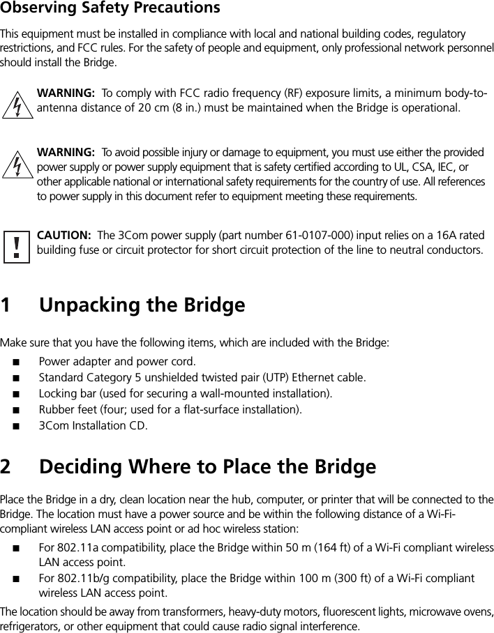 Observing Safety PrecautionsThis equipment must be installed in compliance with local and national building codes, regulatory restrictions, and FCC rules. For the safety of people and equipment, only professional network personnel should install the Bridge.1 Unpacking the BridgeMake sure that you have the following items, which are included with the Bridge:■Power adapter and power cord.■Standard Category 5 unshielded twisted pair (UTP) Ethernet cable.■Locking bar (used for securing a wall-mounted installation).■Rubber feet (four; used for a flat-surface installation).■3Com Installation CD.2 Deciding Where to Place the BridgePlace the Bridge in a dry, clean location near the hub, computer, or printer that will be connected to the Bridge. The location must have a power source and be within the following distance of a Wi-Fi- compliant wireless LAN access point or ad hoc wireless station:■For 802.11a compatibility, place the Bridge within 50 m (164 ft) of a Wi-Fi compliant wireless LAN access point.■For 802.11b/g compatibility, place the Bridge within 100 m (300 ft) of a Wi-Fi compliant wireless LAN access point.The location should be away from transformers, heavy-duty motors, fluorescent lights, microwave ovens, refrigerators, or other equipment that could cause radio signal interference.WARNING:  To comply with FCC radio frequency (RF) exposure limits, a minimum body-to-antenna distance of 20 cm (8 in.) must be maintained when the Bridge is operational.WARNING:  To avoid possible injury or damage to equipment, you must use either the provided power supply or power supply equipment that is safety certified according to UL, CSA, IEC, or other applicable national or international safety requirements for the country of use. All references to power supply in this document refer to equipment meeting these requirements.CAUTION:  The 3Com power supply (part number 61-0107-000) input relies on a 16A rated building fuse or circuit protector for short circuit protection of the line to neutral conductors.