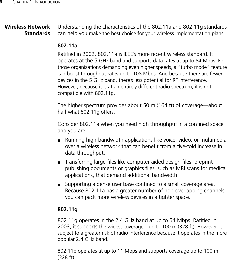 6CHAPTER 1: INTRODUCTIONWireless NetworkStandardsUnderstanding the characteristics of the 802.11a and 802.11g standards can help you make the best choice for your wireless implementation plans.802.11aRatified in 2002, 802.11a is IEEE’s more recent wireless standard. It operates at the 5 GHz band and supports data rates at up to 54 Mbps. For those organizations demanding even higher speeds, a “turbo mode” feature can boost throughput rates up to 108 Mbps. And because there are fewer devices in the 5 GHz band, there’s less potential for RF interference. However, because it is at an entirely different radio spectrum, it is not compatible with 802.11g.The higher spectrum provides about 50 m (164 ft) of coverage—about half what 802.11g offers.Consider 802.11a when you need high throughput in a confined space and you are:■Running high-bandwidth applications like voice, video, or multimedia over a wireless network that can benefit from a five-fold increase in data throughput.■Transferring large files like computer-aided design files, preprint publishing documents or graphics files, such as MRI scans for medical applications, that demand additional bandwidth.■Supporting a dense user base confined to a small coverage area. Because 802.11a has a greater number of non-overlapping channels, you can pack more wireless devices in a tighter space.802.11g802.11g operates in the 2.4 GHz band at up to 54 Mbps. Ratified in 2003, it supports the widest coverage—up to 100 m (328 ft). However, is subject to a greater risk of radio interference because it operates in the more popular 2.4 GHz band.802.11b operates at up to 11 Mbps and supports coverage up to 100 m (328 ft).