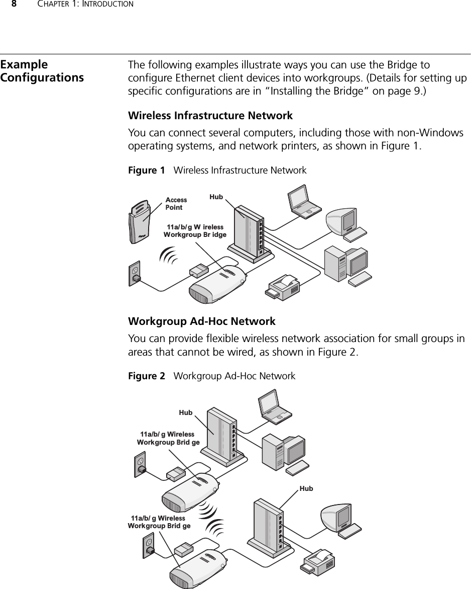 8CHAPTER 1: INTRODUCTIONExample ConfigurationsThe following examples illustrate ways you can use the Bridge to configure Ethernet client devices into workgroups. (Details for setting up specific configurations are in “Installing the Bridge” on page 9.)Wireless Infrastructure NetworkYou can connect several computers, including those with non-Windows operating systems, and network printers, as shown in Figure 1.Figure 1   Wireless Infrastructure NetworkWorkgroup Ad-Hoc NetworkYou can provide flexible wireless network association for small groups in areas that cannot be wired, as shown in Figure 2.Figure 2   Workgroup Ad-Hoc NetworkPOWERPOWERETHERNETETHERNETWIRELESSWIRELESSPOWERPOWERETHERNETETHERNETWIRELESSWIRELESS.11g.100.10.11aAccessPointHub11a/b/g WirelessWorkgroup Bridge.11g.100.10.11a11a/b/g WirelessWorkgroup Brid geHub.11g.100.10.11a11a/b/g WirelessWorkgroup Brid geHub