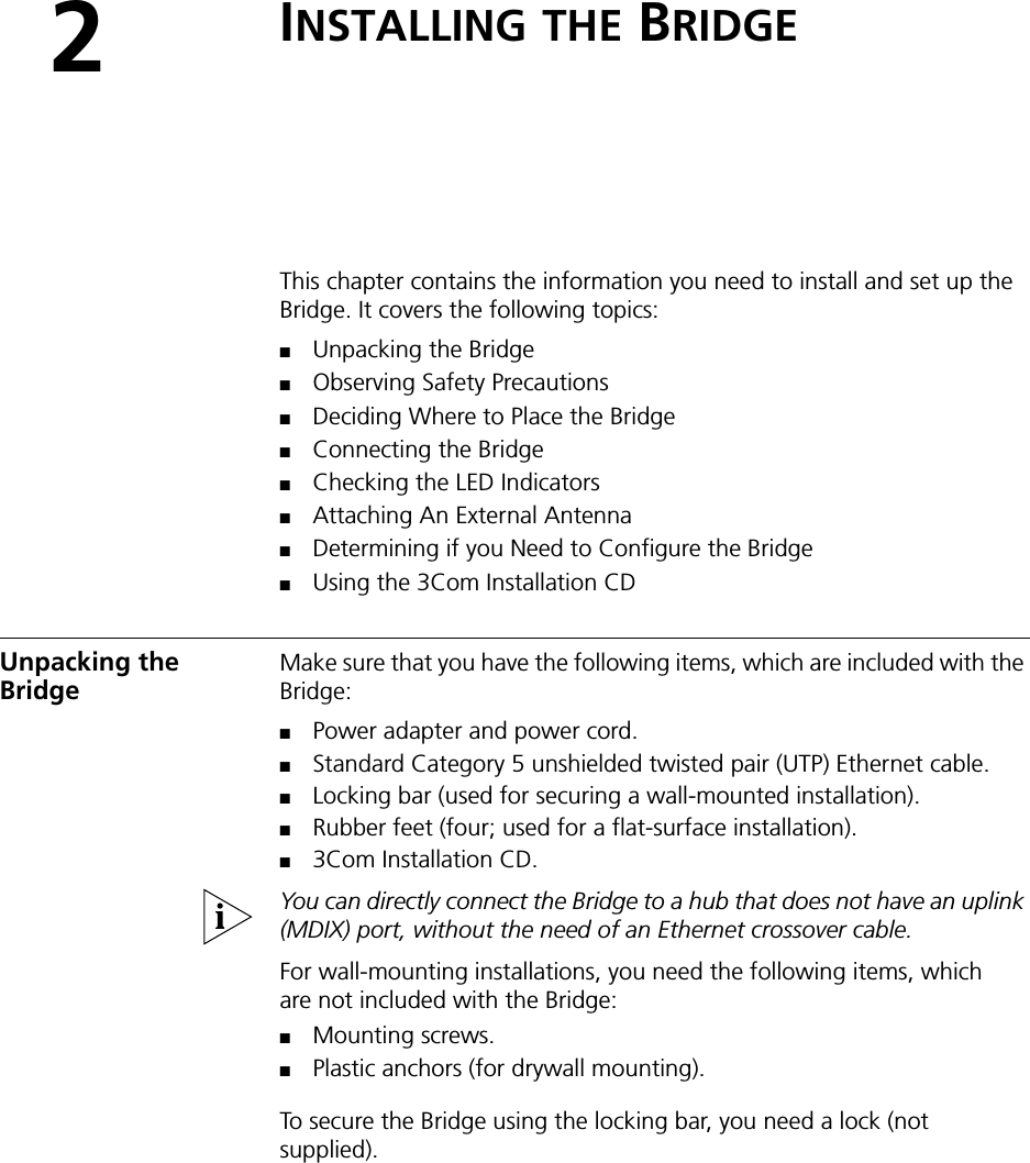 2INSTALLING THE BRIDGEThis chapter contains the information you need to install and set up the Bridge. It covers the following topics:■Unpacking the Bridge■Observing Safety Precautions■Deciding Where to Place the Bridge■Connecting the Bridge■Checking the LED Indicators■Attaching An External Antenna■Determining if you Need to Configure the Bridge■Using the 3Com Installation CDUnpacking the BridgeMake sure that you have the following items, which are included with the Bridge:■Power adapter and power cord.■Standard Category 5 unshielded twisted pair (UTP) Ethernet cable.■Locking bar (used for securing a wall-mounted installation).■Rubber feet (four; used for a flat-surface installation).■3Com Installation CD.You can directly connect the Bridge to a hub that does not have an uplink (MDIX) port, without the need of an Ethernet crossover cable.For wall-mounting installations, you need the following items, which are not included with the Bridge:■Mounting screws.■Plastic anchors (for drywall mounting).To secure the Bridge using the locking bar, you need a lock (not supplied).