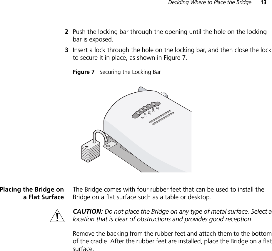 Deciding Where to Place the Bridge 132Push the locking bar through the opening until the hole on the locking bar is exposed.3Insert a lock through the hole on the locking bar, and then close the lock to secure it in place, as shown in Figure 7.Figure 7   Securing the Locking BarPlacing the Bridge ona Flat SurfaceThe Bridge comes with four rubber feet that can be used to install the Bridge on a flat surface such as a table or desktop.CAUTION: Do not place the Bridge on any type of metal surface. Select a location that is clear of obstructions and provides good reception.Remove the backing from the rubber feet and attach them to the bottom of the cradle. After the rubber feet are installed, place the Bridge on a flat surface..11g.100.10.11a