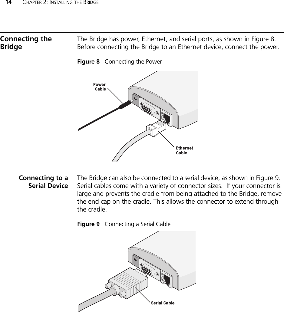 14 CHAPTER 2: INSTALLING THE BRIDGEConnecting the BridgeThe Bridge has power, Ethernet, and serial ports, as shown in Figure 8. Before connecting the Bridge to an Ethernet device, connect the power.Figure 8   Connecting the PowerConnecting to aSerial DeviceThe Bridge can also be connected to a serial device, as shown in Figure 9.  Serial cables come with a variety of connector sizes.  If your connector is large and prevents the cradle from being attached to the Bridge, remove the end cap on the cradle. This allows the connector to extend through the cradle.Figure 9   Connecting a Serial CablePowerCableEthernetCableSerial Cable