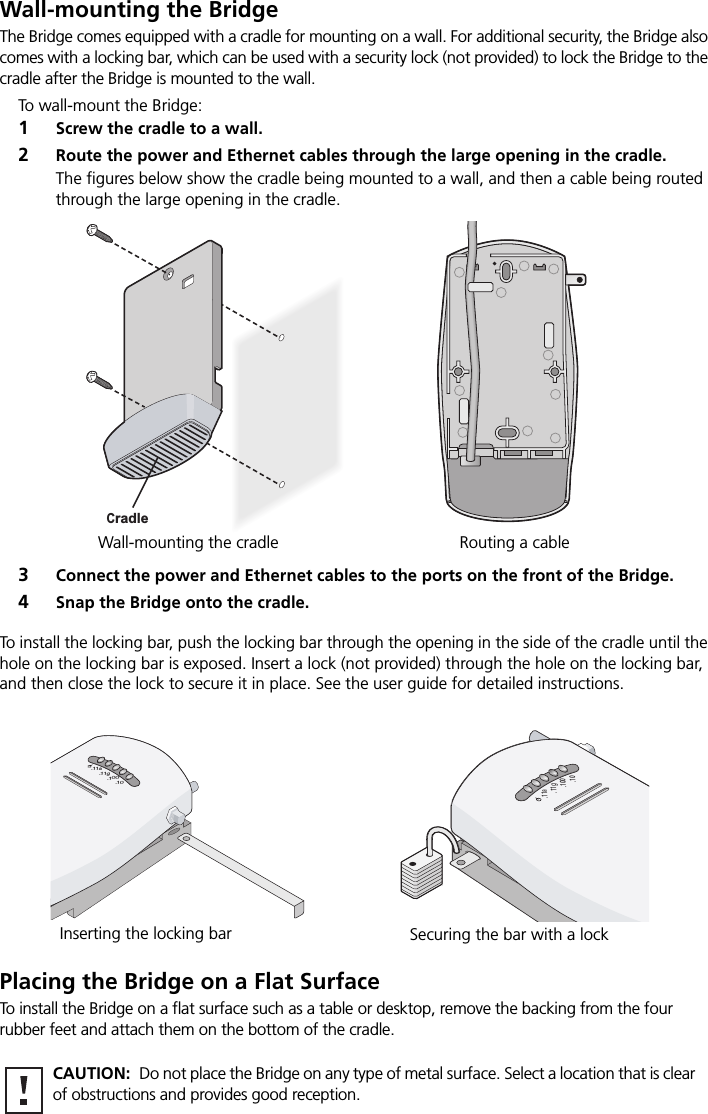 Wall-mounting the BridgeThe Bridge comes equipped with a cradle for mounting on a wall. For additional security, the Bridge also comes with a locking bar, which can be used with a security lock (not provided) to lock the Bridge to the cradle after the Bridge is mounted to the wall.To wall-mount the Bridge:1Screw the cradle to a wall.2Route the power and Ethernet cables through the large opening in the cradle. The figures below show the cradle being mounted to a wall, and then a cable being routed through the large opening in the cradle.3Connect the power and Ethernet cables to the ports on the front of the Bridge.4Snap the Bridge onto the cradle.To install the locking bar, push the locking bar through the opening in the side of the cradle until the hole on the locking bar is exposed. Insert a lock (not provided) through the hole on the locking bar, and then close the lock to secure it in place. See the user guide for detailed instructions.Placing the Bridge on a Flat SurfaceTo install the Bridge on a flat surface such as a table or desktop, remove the backing from the four rubber feet and attach them on the bottom of the cradle. CAUTION:  Do not place the Bridge on any type of metal surface. Select a location that is clear of obstructions and provides good reception.Wall-mounting the cradle Routing a cable CradleInserting the locking bar Securing the bar with a lock.11g.100.10.11a.11g.100.10.11a