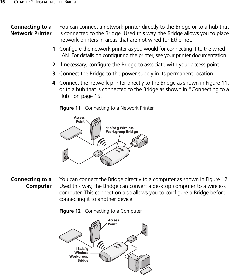 16 CHAPTER 2: INSTALLING THE BRIDGEConnecting to aNetwork PrinterYou can connect a network printer directly to the Bridge or to a hub that is connected to the Bridge. Used this way, the Bridge allows you to place network printers in areas that are not wired for Ethernet.1Configure the network printer as you would for connecting it to the wired LAN. For details on configuring the printer, see your printer documentation.2If necessary, configure the Bridge to associate with your access point.3Connect the Bridge to the power supply in its permanent location.4Connect the network printer directly to the Bridge as shown in Figure 11, or to a hub that is connected to the Bridge as shown in “Connecting to a Hub” on page 15.Figure 11   Connecting to a Network PrinterConnecting to aComputerYou can connect the Bridge directly to a computer as shown in Figure 12. Used this way, the Bridge can convert a desktop computer to a wireless computer. This connection also allows you to configure a Bridge before connecting it to another device.Figure 12   Connecting to a Computer.11g.100.10.11a11a/b/g WirelessWorkgroup Brid geAccessPointPOWERPOWERETHERNETETHERNETWIRELESSWIRELESS.11g.100.10.11a11a/b/gWirelessWorkgroupBridgeAccessPointPOWERPOWERETHERNETETHERNETWIRELESSWIRELESS