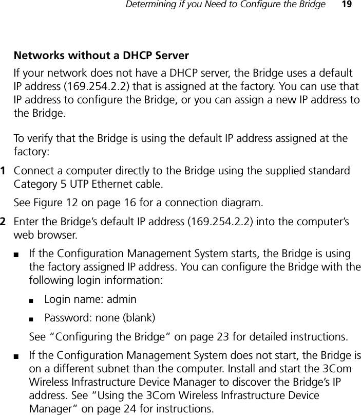 Determining if you Need to Configure the Bridge 19Networks without a DHCP ServerIf your network does not have a DHCP server, the Bridge uses a default IP address (169.254.2.2) that is assigned at the factory. You can use that IP address to configure the Bridge, or you can assign a new IP address to the Bridge. To verify that the Bridge is using the default IP address assigned at the factory:1Connect a computer directly to the Bridge using the supplied standard Category 5 UTP Ethernet cable. See Figure 12 on page 16 for a connection diagram.2Enter the Bridge’s default IP address (169.254.2.2) into the computer’s web browser.■If the Configuration Management System starts, the Bridge is using the factory assigned IP address. You can configure the Bridge with the following login information:■Login name: admin ■Password: none (blank)See “Configuring the Bridge” on page 23 for detailed instructions.■If the Configuration Management System does not start, the Bridge is on a different subnet than the computer. Install and start the 3Com Wireless Infrastructure Device Manager to discover the Bridge’s IP address. See “Using the 3Com Wireless Infrastructure Device Manager” on page 24 for instructions.