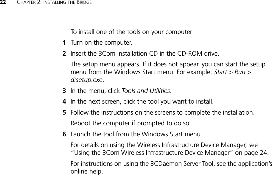 22 CHAPTER 2: INSTALLING THE BRIDGETo install one of the tools on your computer:1Turn on the computer.2Insert the 3Com Installation CD in the CD-ROM drive.The setup menu appears. If it does not appear, you can start the setup menu from the Windows Start menu. For example: Start &gt; Run &gt; d:setup.exe.3In the menu, click Tools and Utilities.4In the next screen, click the tool you want to install.5Follow the instructions on the screens to complete the installation.Reboot the computer if prompted to do so.6Launch the tool from the Windows Start menu.For details on using the Wireless Infrastructure Device Manager, see “Using the 3Com Wireless Infrastructure Device Manager” on page 24.For instructions on using the 3CDaemon Server Tool, see the application’s online help.