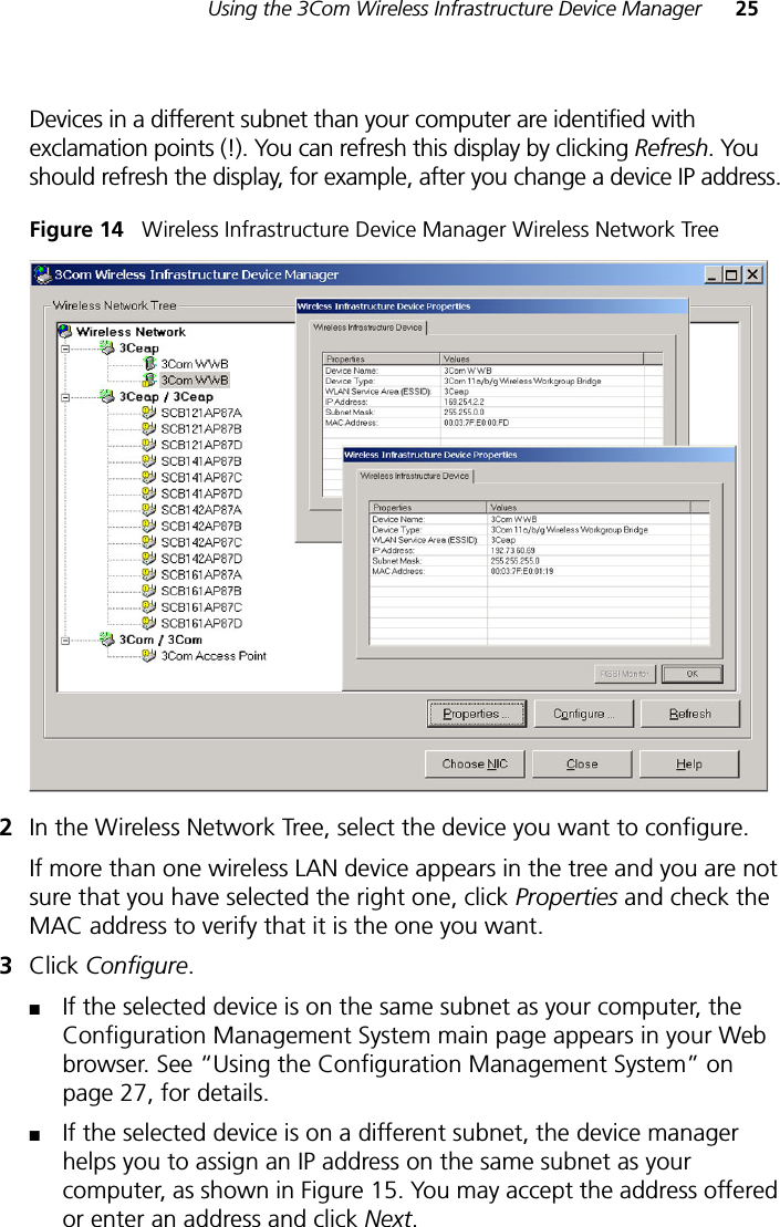 Using the 3Com Wireless Infrastructure Device Manager 25Devices in a different subnet than your computer are identified with exclamation points (!). You can refresh this display by clicking Refresh. You should refresh the display, for example, after you change a device IP address.Figure 14   Wireless Infrastructure Device Manager Wireless Network Tree2In the Wireless Network Tree, select the device you want to configure.If more than one wireless LAN device appears in the tree and you are not sure that you have selected the right one, click Properties and check the MAC address to verify that it is the one you want.3Click Configure.■If the selected device is on the same subnet as your computer, the Configuration Management System main page appears in your Web browser. See “Using the Configuration Management System” on page 27, for details.■If the selected device is on a different subnet, the device manager helps you to assign an IP address on the same subnet as your computer, as shown in Figure 15. You may accept the address offered or enter an address and click Next. 
