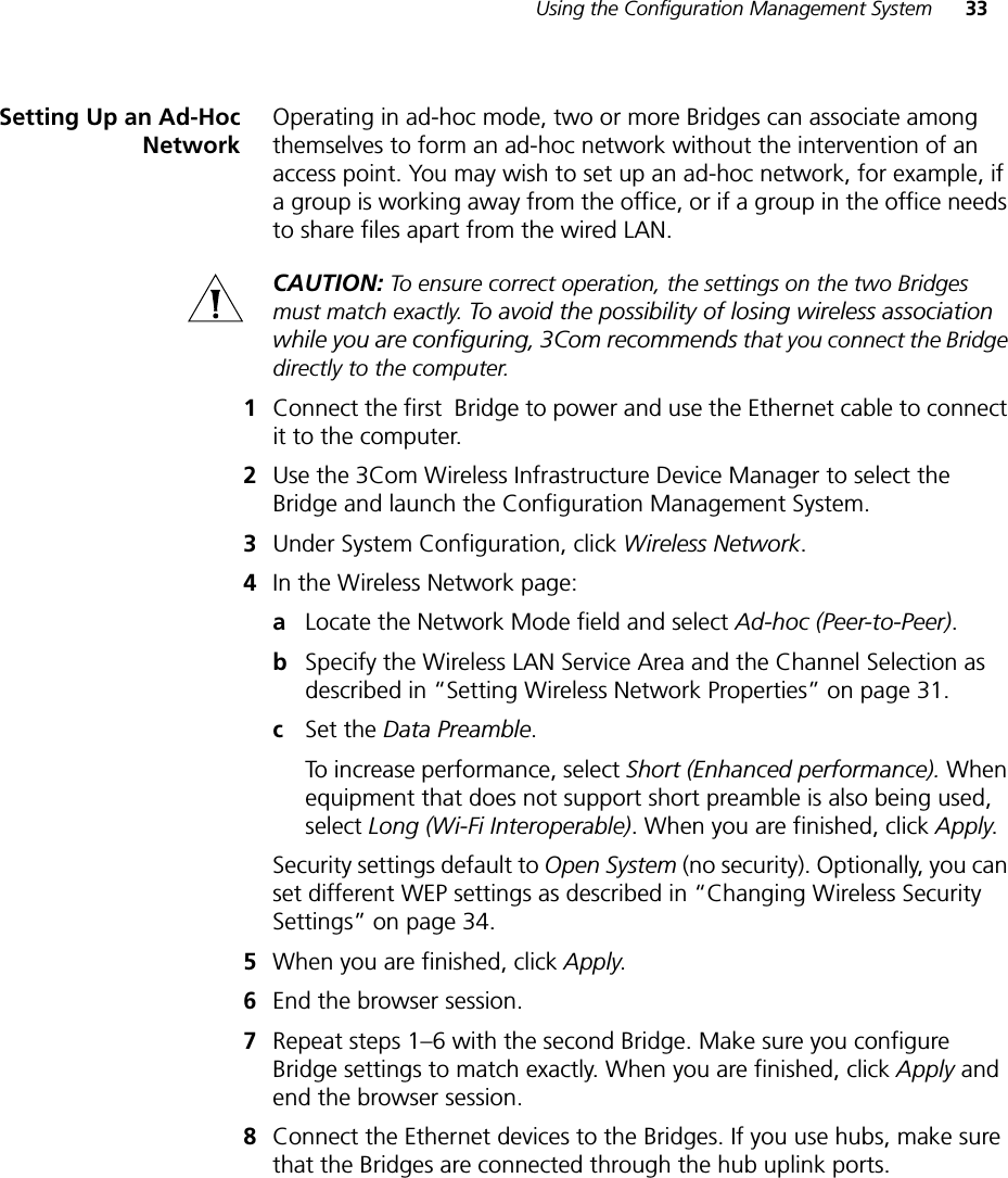 Using the Configuration Management System 33Setting Up an Ad-HocNetworkOperating in ad-hoc mode, two or more Bridges can associate among themselves to form an ad-hoc network without the intervention of an access point. You may wish to set up an ad-hoc network, for example, if a group is working away from the office, or if a group in the office needs to share files apart from the wired LAN.CAUTION: To ensure correct operation, the settings on the two Bridges must match exactly. To avoid the possibility of losing wireless association while you are configuring, 3Com recommends that you connect the Bridge directly to the computer.1Connect the first  Bridge to power and use the Ethernet cable to connect it to the computer.2Use the 3Com Wireless Infrastructure Device Manager to select the Bridge and launch the Configuration Management System.3Under System Configuration, click Wireless Network.4In the Wireless Network page:aLocate the Network Mode field and select Ad-hoc (Peer-to-Peer).bSpecify the Wireless LAN Service Area and the Channel Selection as described in “Setting Wireless Network Properties” on page 31.cSet the Data Preamble.To increase performance, select Short (Enhanced performance). When equipment that does not support short preamble is also being used, select Long (Wi-Fi Interoperable). When you are finished, click Apply.Security settings default to Open System (no security). Optionally, you can set different WEP settings as described in “Changing Wireless Security Settings” on page 34.5When you are finished, click Apply.6End the browser session.7Repeat steps 1–6 with the second Bridge. Make sure you configure Bridge settings to match exactly. When you are finished, click Apply and end the browser session.8Connect the Ethernet devices to the Bridges. If you use hubs, make sure that the Bridges are connected through the hub uplink ports.