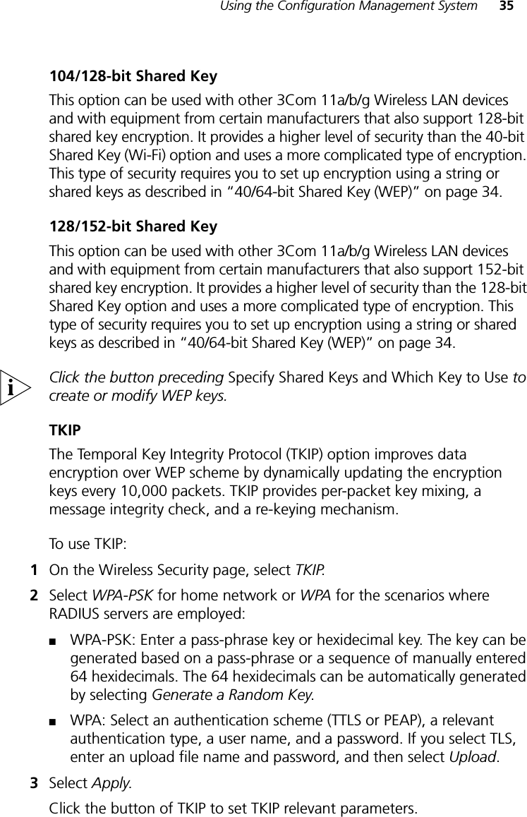 Using the Configuration Management System 35104/128-bit Shared KeyThis option can be used with other 3Com 11a/b/g Wireless LAN devices and with equipment from certain manufacturers that also support 128-bit shared key encryption. It provides a higher level of security than the 40-bit Shared Key (Wi-Fi) option and uses a more complicated type of encryption. This type of security requires you to set up encryption using a string or shared keys as described in “40/64-bit Shared Key (WEP)” on page 34.128/152-bit Shared KeyThis option can be used with other 3Com 11a/b/g Wireless LAN devices and with equipment from certain manufacturers that also support 152-bit shared key encryption. It provides a higher level of security than the 128-bit Shared Key option and uses a more complicated type of encryption. This type of security requires you to set up encryption using a string or shared keys as described in “40/64-bit Shared Key (WEP)” on page 34. Click the button preceding Specify Shared Keys and Which Key to Use to create or modify WEP keys.TKIPThe Temporal Key Integrity Protocol (TKIP) option improves data encryption over WEP scheme by dynamically updating the encryption keys every 10,000 packets. TKIP provides per-packet key mixing, a message integrity check, and a re-keying mechanism.To use TKIP:1On the Wireless Security page, select TKIP.2Select WPA-PSK for home network or WPA for the scenarios where RADIUS servers are employed:■WPA-PSK: Enter a pass-phrase key or hexidecimal key. The key can be generated based on a pass-phrase or a sequence of manually entered 64 hexidecimals. The 64 hexidecimals can be automatically generated by selecting Generate a Random Key.■WPA: Select an authentication scheme (TTLS or PEAP), a relevant authentication type, a user name, and a password. If you select TLS, enter an upload file name and password, and then select Upload.3Select Apply.Click the button of TKIP to set TKIP relevant parameters.