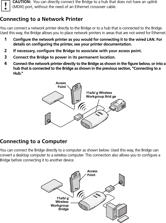 Connecting to a Network PrinterYou can connect a network printer directly to the Bridge or to a hub that is connected to the Bridge. Used this way, the Bridge allows you to place network printers in areas that are not wired for Ethernet.1Configure the network printer as you would for connecting it to the wired LAN. For details on configuring the printer, see your printer documentation.2If necessary, configure the Bridge to associate with your access point.3Connect the Bridge to power in its permanent location.4Connect the network printer directly to the Bridge as shown in the figure below, or into a hub that is connected to the Bridge as shown in the previous section, “Connecting to a Hub.”Connecting to a ComputerYou can connect the Bridge directly to a computer as shown below. Used this way, the Bridge can convert a desktop computer to a wireless computer. This connection also allows you to configure a Bridge before connecting it to another device.CAUTION:  You can directly connect the Bridge to a hub that does not have an uplink (MDIX) port, without the need of an Ethernet crossover cable..11g.100.10.11a11a/b/g WirelessWorkgroup Brid geAccessPointPOWERPOWERETHERNETETHERNETWIRELESSWIRELESS.11g.100.10.11a11a/b/gWirelessWorkgroupBridgeAccessPointPOWERPOWERETHERNETETHERNETWIRELESSWIRELESS