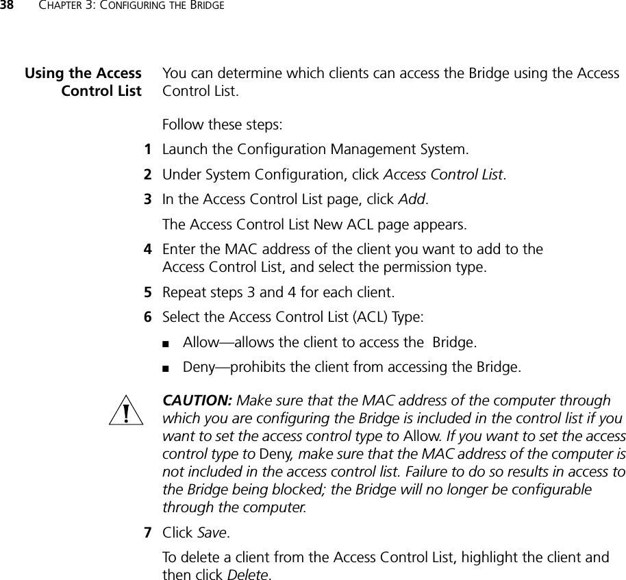 38 CHAPTER 3: CONFIGURING THE BRIDGEUsing the AccessControl ListYou can determine which clients can access the Bridge using the Access Control List.Follow these steps:1Launch the Configuration Management System.2Under System Configuration, click Access Control List.3In the Access Control List page, click Add.The Access Control List New ACL page appears.4Enter the MAC address of the client you want to add to the Access Control List, and select the permission type.5Repeat steps 3 and 4 for each client.6Select the Access Control List (ACL) Type:■Allow—allows the client to access the  Bridge.■Deny—prohibits the client from accessing the Bridge.CAUTION: Make sure that the MAC address of the computer through which you are configuring the Bridge is included in the control list if you want to set the access control type to Allow. If you want to set the access control type to Deny, make sure that the MAC address of the computer is not included in the access control list. Failure to do so results in access to the Bridge being blocked; the Bridge will no longer be configurable through the computer.7Click Save.To delete a client from the Access Control List, highlight the client and then click Delete.