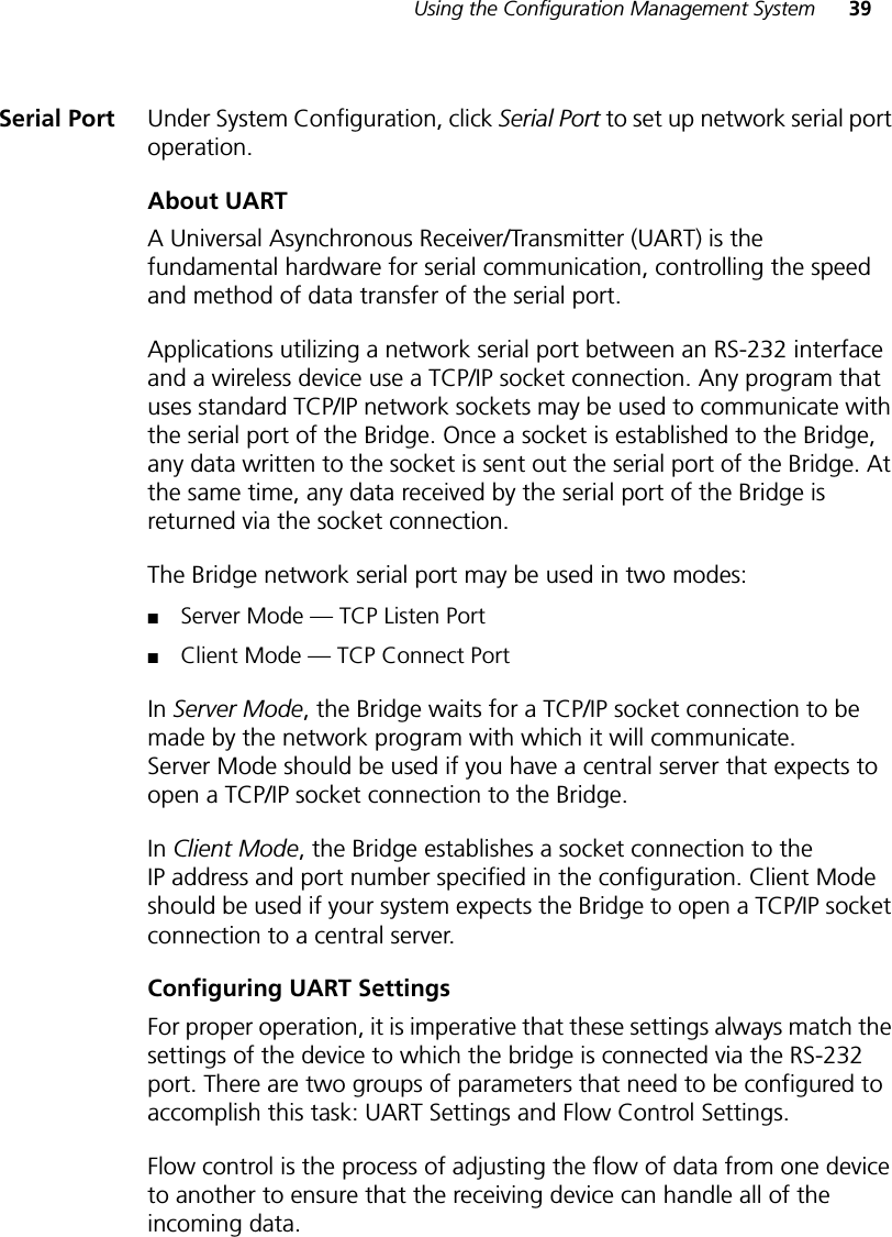 Using the Configuration Management System 39Serial Port Under System Configuration, click Serial Port to set up network serial port operation.About UARTA Universal Asynchronous Receiver/Transmitter (UART) is the fundamental hardware for serial communication, controlling the speed and method of data transfer of the serial port. Applications utilizing a network serial port between an RS-232 interface and a wireless device use a TCP/IP socket connection. Any program that uses standard TCP/IP network sockets may be used to communicate with the serial port of the Bridge. Once a socket is established to the Bridge, any data written to the socket is sent out the serial port of the Bridge. At the same time, any data received by the serial port of the Bridge is returned via the socket connection.The Bridge network serial port may be used in two modes:■Server Mode — TCP Listen Port■Client Mode — TCP Connect PortIn Server Mode, the Bridge waits for a TCP/IP socket connection to be made by the network program with which it will communicate. Server Mode should be used if you have a central server that expects to open a TCP/IP socket connection to the Bridge.In Client Mode, the Bridge establishes a socket connection to the IP address and port number specified in the configuration. Client Mode should be used if your system expects the Bridge to open a TCP/IP socket connection to a central server.Configuring UART SettingsFor proper operation, it is imperative that these settings always match the settings of the device to which the bridge is connected via the RS-232 port. There are two groups of parameters that need to be configured to accomplish this task: UART Settings and Flow Control Settings.Flow control is the process of adjusting the flow of data from one device to another to ensure that the receiving device can handle all of the incoming data.