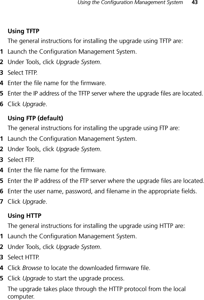 Using the Configuration Management System 43Using TFTPThe general instructions for installing the upgrade using TFTP are:1Launch the Configuration Management System.2Under Tools, click Upgrade System.3Select TFTP.4Enter the file name for the firmware.5Enter the IP address of the TFTP server where the upgrade files are located.6Click Upgrade.Using FTP (default)The general instructions for installing the upgrade using FTP are:1Launch the Configuration Management System.2Under Tools, click Upgrade System.3Select FTP.4Enter the file name for the firmware.5Enter the IP address of the FTP server where the upgrade files are located.6Enter the user name, password, and filename in the appropriate fields.7Click Upgrade.Using HTTPThe general instructions for installing the upgrade using HTTP are:1Launch the Configuration Management System.2Under Tools, click Upgrade System.3Select HTTP.4Click Browse to locate the downloaded firmware file.5Click Upgrade to start the upgrade process.The upgrade takes place through the HTTP protocol from the local computer.