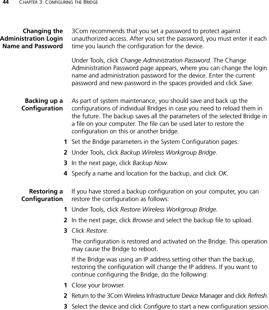 44 CHAPTER 3: CONFIGURING THE BRIDGEChanging theAdministration LoginName and Password3Com recommends that you set a password to protect against unauthorized access. After you set the password, you must enter it each time you launch the configuration for the device.Under Tools, click Change Administration Password. The Change Administration Password page appears, where you can change the login name and administration password for the device. Enter the current password and new password in the spaces provided and click Save.Backing up aConfigurationAs part of system maintenance, you should save and back up the configurations of individual Bridges in case you need to reload them in the future. The backup saves all the parameters of the selected Bridge in a file on your computer. The file can be used later to restore the configuration on this or another bridge.1Set the Bridge parameters in the System Configuration pages.2Under Tools, click Backup Wireless Workgroup Bridge.3In the next page, click Backup Now.4Specify a name and location for the backup, and click OK.Restoring aConfigurationIf you have stored a backup configuration on your computer, you can restore the configuration as follows:1Under Tools, click Restore Wireless Workgroup Bridge.2In the next page, click Browse and select the backup file to upload.3Click Restore.The configuration is restored and activated on the Bridge. This operation may cause the Bridge to reboot.If the Bridge was using an IP address setting other than the backup, restoring the configuration will change the IP address. If you want to continue configuring the Bridge, do the following:1Close your browser.2Return to the 3Com Wireless Infrastructure Device Manager and click Refresh.3Select the device and click Configure to start a new configuration session.