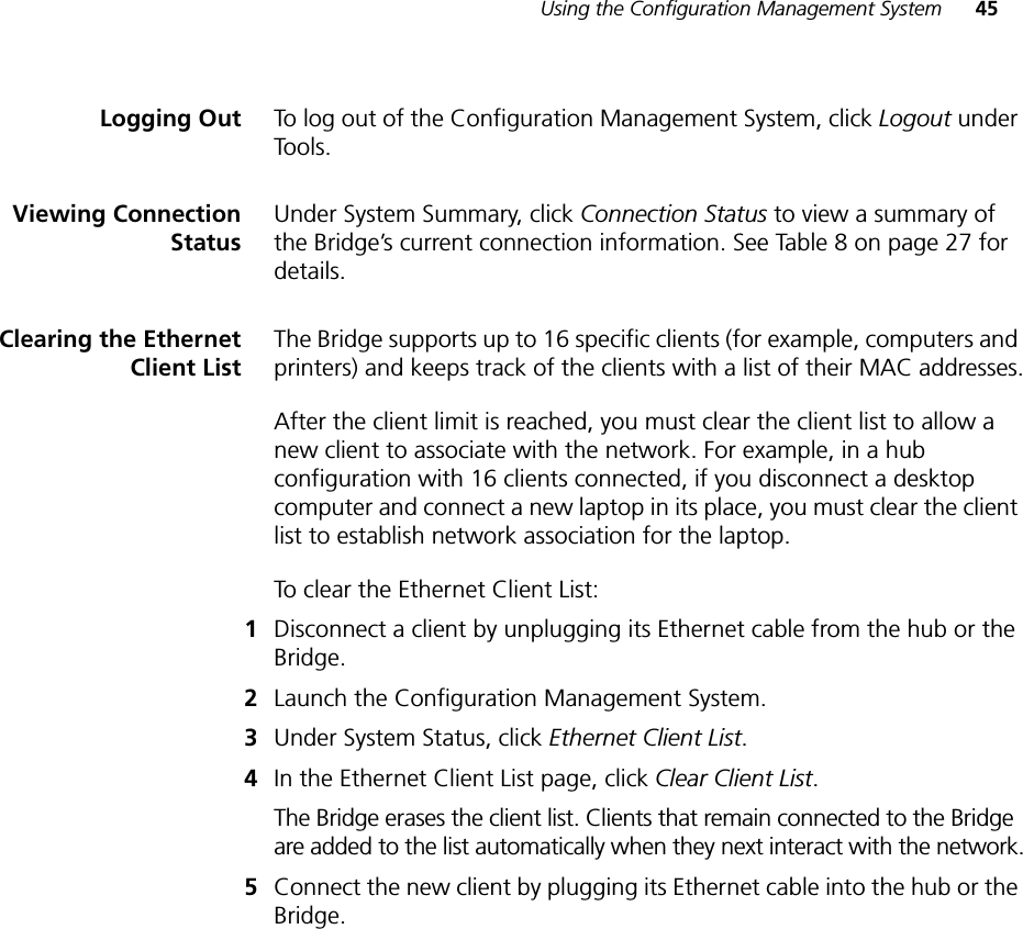 Using the Configuration Management System 45Logging Out To log out of the Configuration Management System, click Logout under Tools.Viewing ConnectionStatusUnder System Summary, click Connection Status to view a summary of the Bridge’s current connection information. See Table 8 on page 27 for details.Clearing the EthernetClient ListThe Bridge supports up to 16 specific clients (for example, computers and printers) and keeps track of the clients with a list of their MAC addresses.After the client limit is reached, you must clear the client list to allow a new client to associate with the network. For example, in a hub configuration with 16 clients connected, if you disconnect a desktop computer and connect a new laptop in its place, you must clear the client list to establish network association for the laptop.To clear the Ethernet Client List:1Disconnect a client by unplugging its Ethernet cable from the hub or the Bridge.2Launch the Configuration Management System.3Under System Status, click Ethernet Client List.4In the Ethernet Client List page, click Clear Client List.The Bridge erases the client list. Clients that remain connected to the Bridge are added to the list automatically when they next interact with the network.5Connect the new client by plugging its Ethernet cable into the hub or the Bridge.