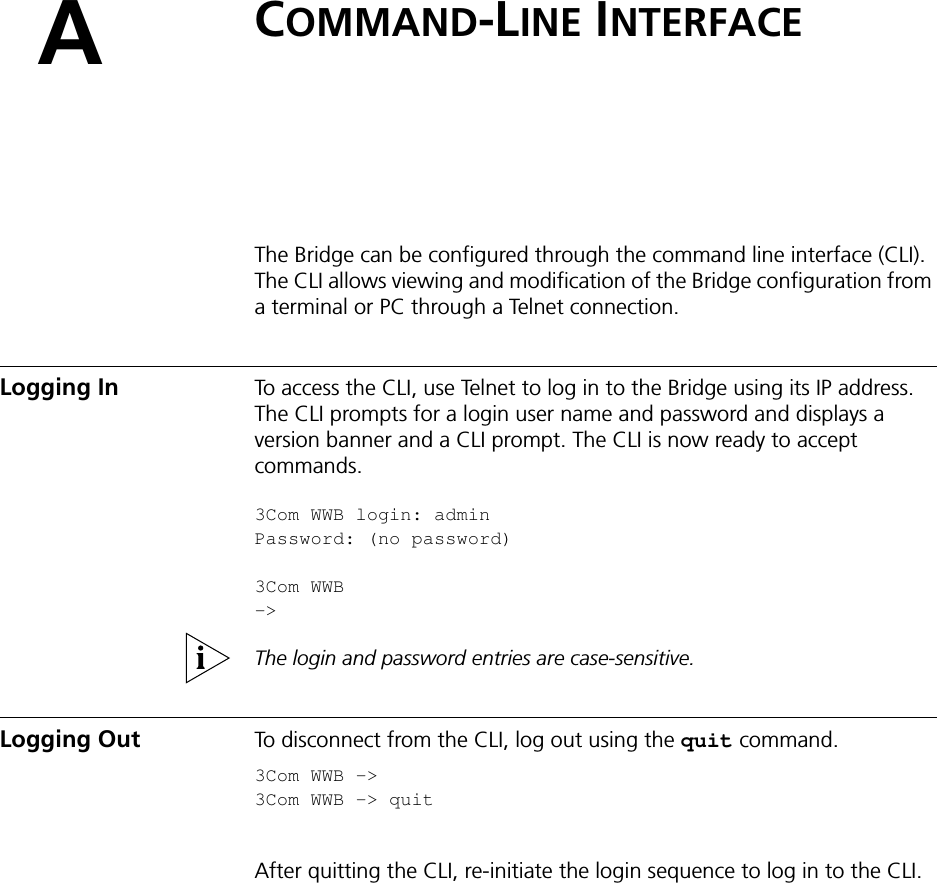 ACOMMAND-LINE INTERFACEThe Bridge can be configured through the command line interface (CLI). The CLI allows viewing and modification of the Bridge configuration from a terminal or PC through a Telnet connection. Logging In To access the CLI, use Telnet to log in to the Bridge using its IP address. The CLI prompts for a login user name and password and displays a version banner and a CLI prompt. The CLI is now ready to accept commands.3Com WWB login: adminPassword: (no password)3Com WWB -&gt; The login and password entries are case-sensitive.Logging Out To disconnect from the CLI, log out using the quit command.3Com WWB -&gt;3Com WWB -&gt; quit After quitting the CLI, re-initiate the login sequence to log in to the CLI.