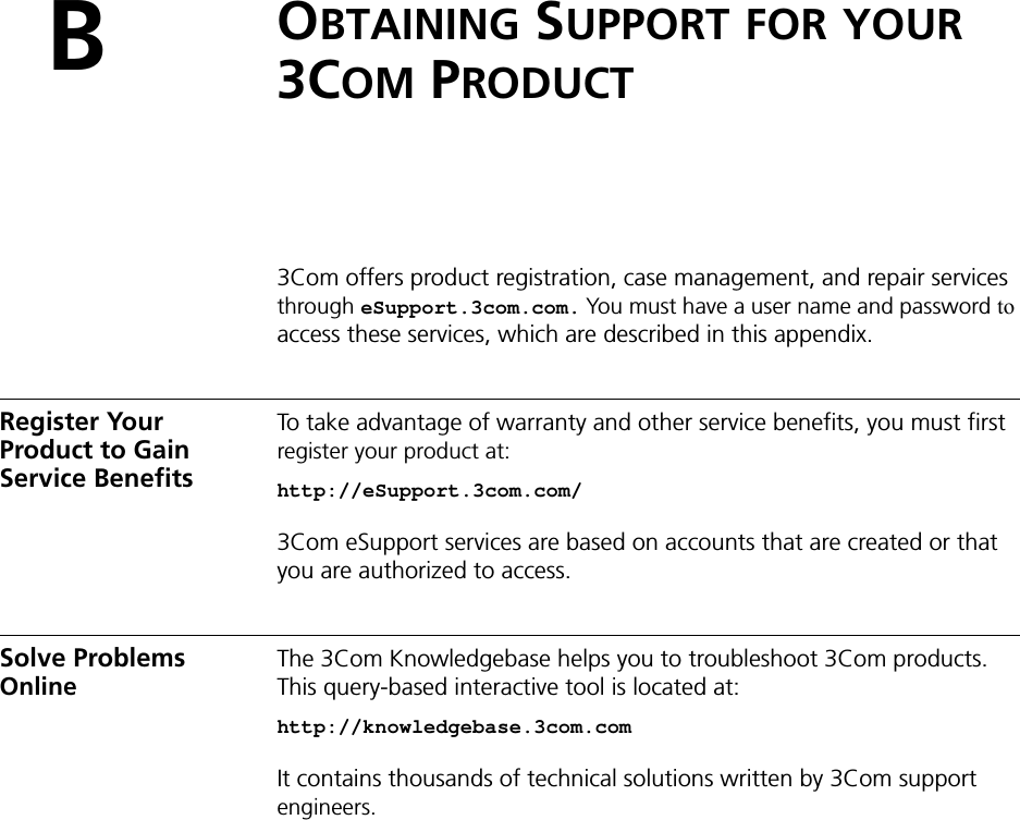 BOBTAINING SUPPORT FOR YOUR 3COM PRODUCT3Com offers product registration, case management, and repair services through eSupport.3com.com. You must have a user name and password to access these services, which are described in this appendix.Register Your Product to Gain Service BenefitsTo take advantage of warranty and other service benefits, you must first register your product at:http://eSupport.3com.com/3Com eSupport services are based on accounts that are created or that you are authorized to access.Solve Problems OnlineThe 3Com Knowledgebase helps you to troubleshoot 3Com products. This query-based interactive tool is located at:http://knowledgebase.3com.comIt contains thousands of technical solutions written by 3Com support engineers.
