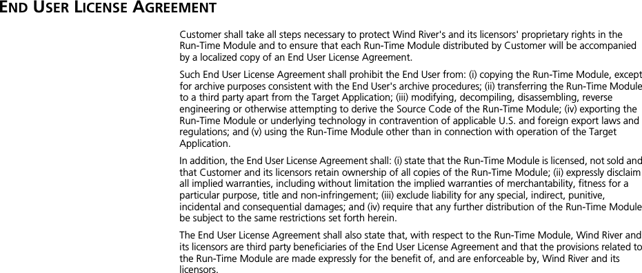 END USER LICENSE AGREEMENTCustomer shall take all steps necessary to protect Wind River&apos;s and its licensors&apos; proprietary rights in the Run-Time Module and to ensure that each Run-Time Module distributed by Customer will be accompanied by a localized copy of an End User License Agreement. Such End User License Agreement shall prohibit the End User from: (i) copying the Run-Time Module, except for archive purposes consistent with the End User&apos;s archive procedures; (ii) transferring the Run-Time Module to a third party apart from the Target Application; (iii) modifying, decompiling, disassembling, reverse engineering or otherwise attempting to derive the Source Code of the Run-Time Module; (iv) exporting the Run-Time Module or underlying technology in contravention of applicable U.S. and foreign export laws and regulations; and (v) using the Run-Time Module other than in connection with operation of the Target Application. In addition, the End User License Agreement shall: (i) state that the Run-Time Module is licensed, not sold and that Customer and its licensors retain ownership of all copies of the Run-Time Module; (ii) expressly disclaim all implied warranties, including without limitation the implied warranties of merchantability, fitness for a particular purpose, title and non-infringement; (iii) exclude liability for any special, indirect, punitive, incidental and consequential damages; and (iv) require that any further distribution of the Run-Time Module be subject to the same restrictions set forth herein. The End User License Agreement shall also state that, with respect to the Run-Time Module, Wind River and its licensors are third party beneficiaries of the End User License Agreement and that the provisions related to the Run-Time Module are made expressly for the benefit of, and are enforceable by, Wind River and its licensors. 