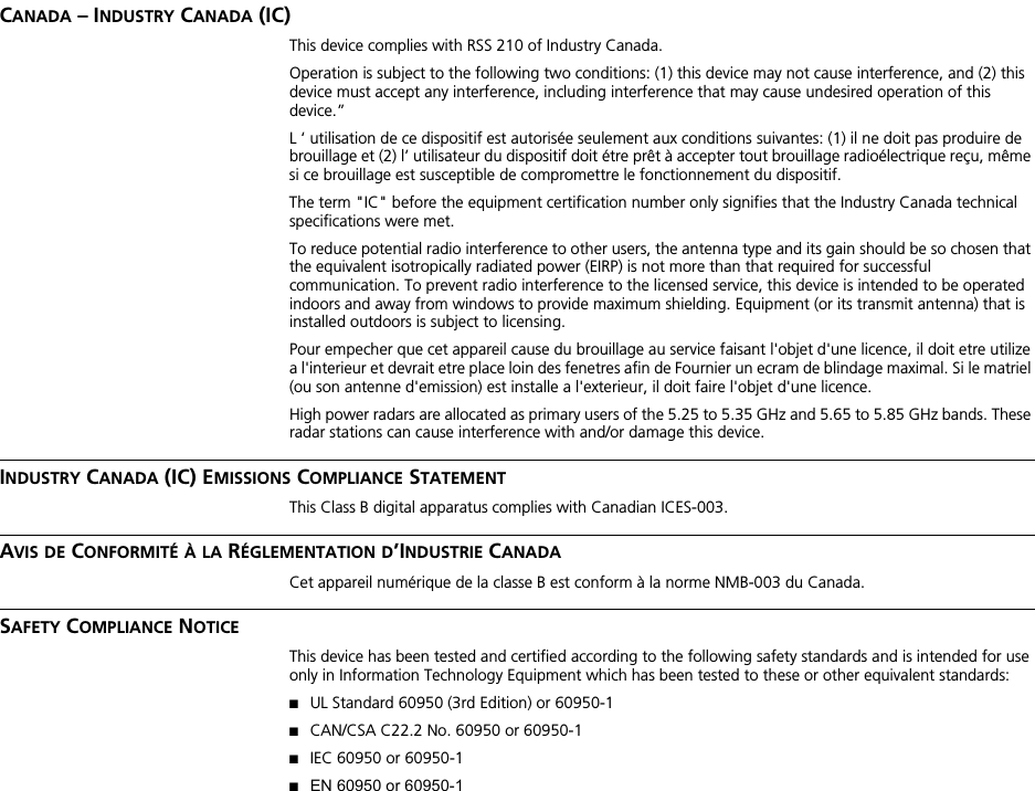 CANADA – INDUSTRY CANADA (IC)This device complies with RSS 210 of Industry Canada.Operation is subject to the following two conditions: (1) this device may not cause interference, and (2) this device must accept any interference, including interference that may cause undesired operation of this device.”L ‘ utilisation de ce dispositif est autorisée seulement aux conditions suivantes: (1) il ne doit pas produire de brouillage et (2) l’ utilisateur du dispositif doit étre prêt à accepter tout brouillage radioélectrique reçu, même si ce brouillage est susceptible de compromettre le fonctionnement du dispositif.The term &quot;IC&quot; before the equipment certification number only signifies that the Industry Canada technical specifications were met.To reduce potential radio interference to other users, the antenna type and its gain should be so chosen that the equivalent isotropically radiated power (EIRP) is not more than that required for successful communication. To prevent radio interference to the licensed service, this device is intended to be operated indoors and away from windows to provide maximum shielding. Equipment (or its transmit antenna) that is installed outdoors is subject to licensing.Pour empecher que cet appareil cause du brouillage au service faisant l&apos;objet d&apos;une licence, il doit etre utilize a l&apos;interieur et devrait etre place loin des fenetres afin de Fournier un ecram de blindage maximal. Si le matriel (ou son antenne d&apos;emission) est installe a l&apos;exterieur, il doit faire l&apos;objet d&apos;une licence.High power radars are allocated as primary users of the 5.25 to 5.35 GHz and 5.65 to 5.85 GHz bands. These radar stations can cause interference with and/or damage this device.INDUSTRY CANADA (IC) EMISSIONS COMPLIANCE STATEMENTThis Class B digital apparatus complies with Canadian ICES-003.AVIS DE CONFORMITÉ À LA RÉGLEMENTATION D’INDUSTRIE CANADACet appareil numérique de la classe B est conform à la norme NMB-003 du Canada.SAFETY COMPLIANCE NOTICEThis device has been tested and certified according to the following safety standards and is intended for use only in Information Technology Equipment which has been tested to these or other equivalent standards:■UL Standard 60950 (3rd Edition) or 60950-1■CAN/CSA C22.2 No. 60950 or 60950-1■IEC 60950 or 60950-1■EN 60950 or 60950-1