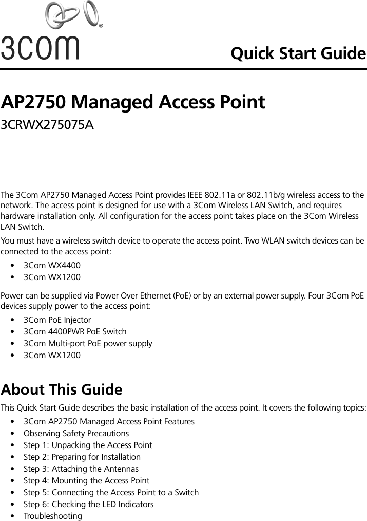Quick Start GuideAP2750 Managed Access Point3CRWX275075A The 3Com AP2750 Managed Access Point provides IEEE 802.11a or 802.11b/g wireless access to the network. The access point is designed for use with a 3Com Wireless LAN Switch, and requires hardware installation only. All configuration for the access point takes place on the 3Com Wireless LAN Switch.You must have a wireless switch device to operate the access point. Two WLAN switch devices can be connected to the access point:• 3Com WX4400• 3Com WX1200Power can be supplied via Power Over Ethernet (PoE) or by an external power supply. Four 3Com PoE devices supply power to the access point: • 3Com PoE Injector• 3Com 4400PWR PoE Switch• 3Com Multi-port PoE power supply• 3Com WX1200About This GuideThis Quick Start Guide describes the basic installation of the access point. It covers the following topics:•3Com AP2750 Managed Access Point Features•Observing Safety Precautions•Step 1: Unpacking the Access Point•Step 2: Preparing for Installation•Step 3: Attaching the Antennas•Step 4: Mounting the Access Point•Step 5: Connecting the Access Point to a Switch•Step 6: Checking the LED Indicators•Troubleshooting