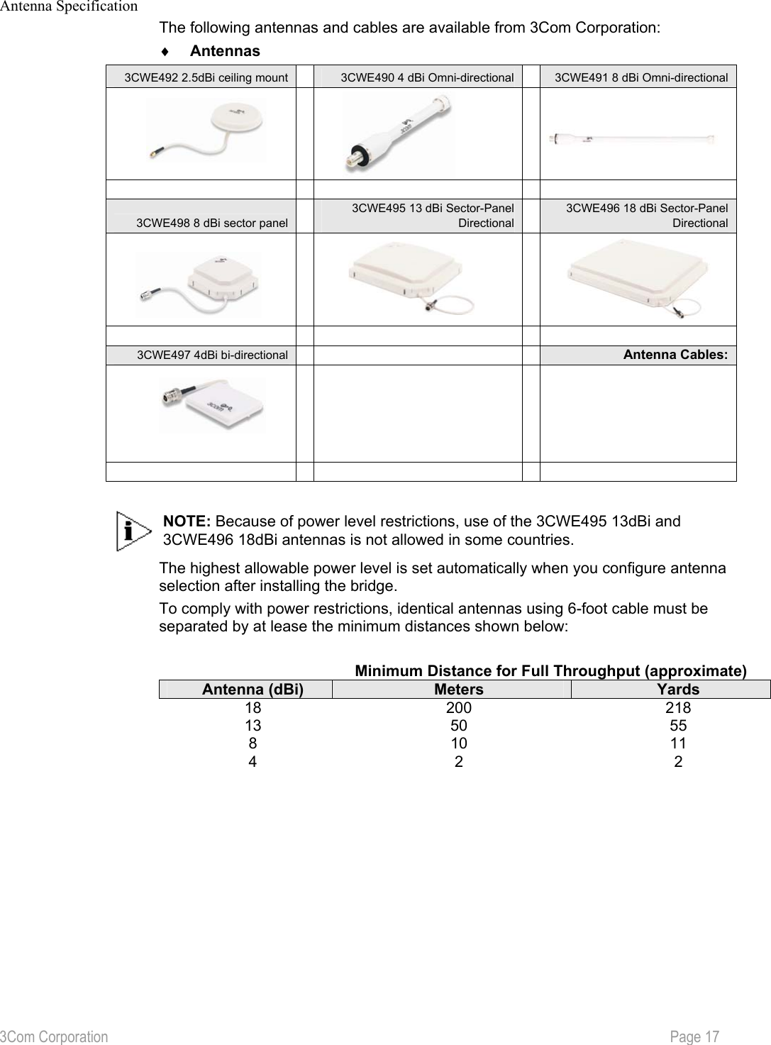 3Com Corporation           Page 17  Antenna Specification The following antennas and cables are available from 3Com Corporation: ♦  Antennas 3CWE492 2.5dBi ceiling mount 3CWE490 4 dBi Omni-directional 3CWE491 8 dBi Omni-directional  3CWE498 8 dBi sector panel 3CWE495 13 dBi Sector-Panel Directional3CWE496 18 dBi Sector-Panel Directional  3CWE497 4dBi bi-directional Antenna Cables:   NOTE: Because of power level restrictions, use of the 3CWE495 13dBi and 3CWE496 18dBi antennas is not allowed in some countries. The highest allowable power level is set automatically when you configure antenna selection after installing the bridge. To comply with power restrictions, identical antennas using 6-foot cable must be separated by at lease the minimum distances shown below:    Minimum Distance for Full Throughput (approximate) Antenna (dBi)  Meters  Yards 18 200  218 13 50  55 8 10  11 4 2  2           