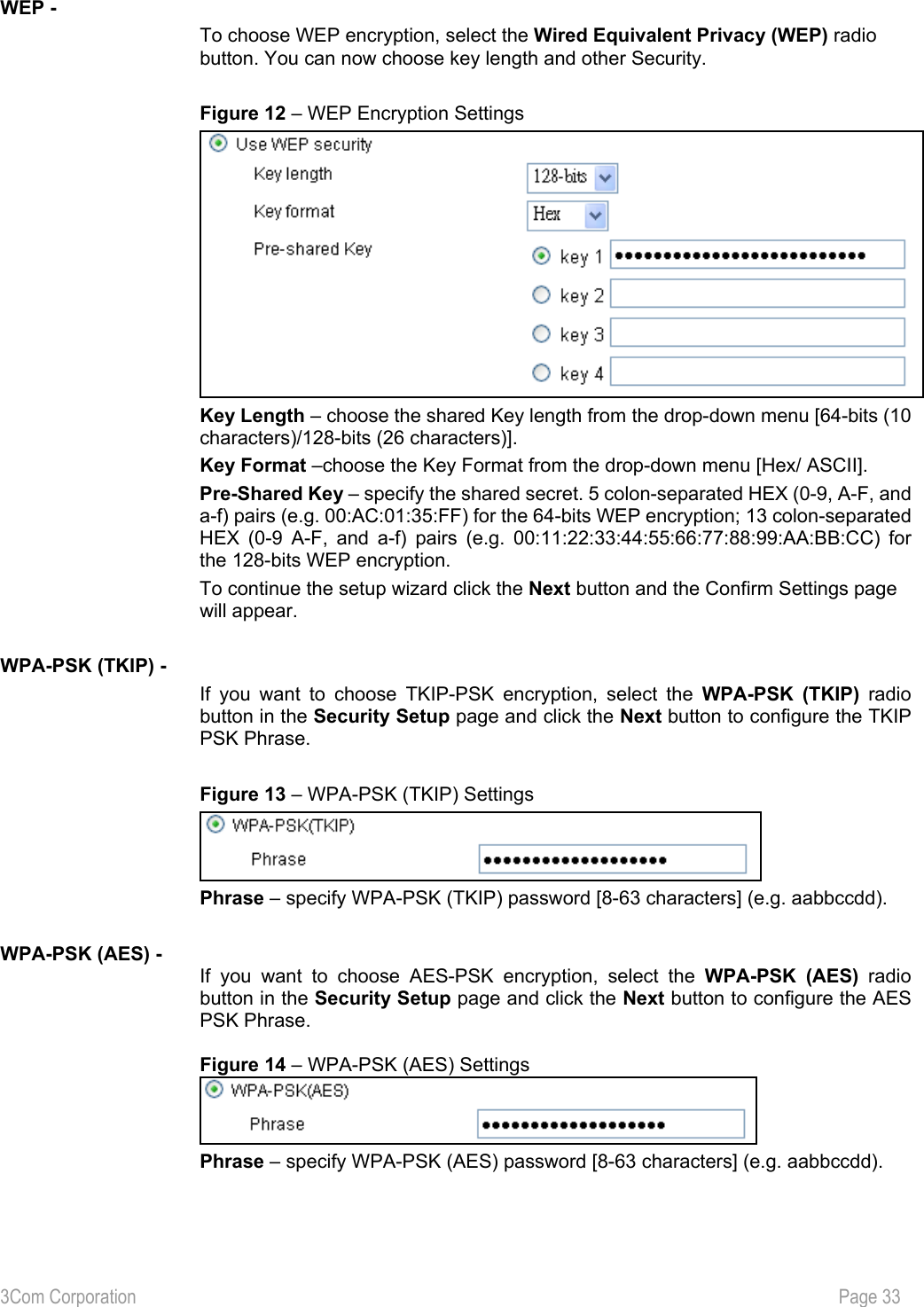 3Com Corporation           Page 33  WEP - To choose WEP encryption, select the Wired Equivalent Privacy (WEP) radio button. You can now choose key length and other Security.  Figure 12 – WEP Encryption Settings  Key Length – choose the shared Key length from the drop-down menu [64-bits (10 characters)/128-bits (26 characters)]. Key Format –choose the Key Format from the drop-down menu [Hex/ ASCII]. Pre-Shared Key – specify the shared secret. 5 colon-separated HEX (0-9, A-F, and a-f) pairs (e.g. 00:AC:01:35:FF) for the 64-bits WEP encryption; 13 colon-separated HEX (0-9 A-F, and a-f) pairs (e.g. 00:11:22:33:44:55:66:77:88:99:AA:BB:CC) for the 128-bits WEP encryption. To continue the setup wizard click the Next button and the Confirm Settings page will appear.  WPA-PSK (TKIP) - If you want to choose TKIP-PSK encryption, select the WPA-PSK (TKIP) radio button in the Security Setup page and click the Next button to configure the TKIP PSK Phrase.  Figure 13 – WPA-PSK (TKIP) Settings  Phrase – specify WPA-PSK (TKIP) password [8-63 characters] (e.g. aabbccdd).    WPA-PSK (AES) - If you want to choose AES-PSK encryption, select the WPA-PSK (AES) radio button in the Security Setup page and click the Next button to configure the AES PSK Phrase.  Figure 14 – WPA-PSK (AES) Settings  Phrase – specify WPA-PSK (AES) password [8-63 characters] (e.g. aabbccdd). 