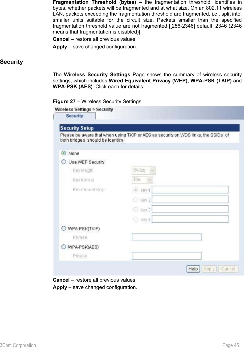 3Com Corporation           Page 45  Fragmentation Threshold (bytes) – the fragmentation threshold, identifies in bytes, whether packets will be fragmented and at what size. On an 802.11 wireless LAN, packets exceeding the fragmentation threshold are fragmented, i.e., split into, smaller units suitable for the circuit size. Packets smaller than the specified fragmentation threshold value are not fragmented [[256-2346] default: 2346 (2346 means that fragmentation is disabled)]. Cancel – restore all previous values. Apply – save changed configuration.  Security The  Wireless Security Settings Page shows the summary of wireless security settings, which includes Wired Equivalent Privacy (WEP), WPA-PSK (TKIP) and WPA-PSK (AES). Click each for details.  Figure 27 – Wireless Security Settings    Cancel – restore all previous values. Apply – save changed configuration. 