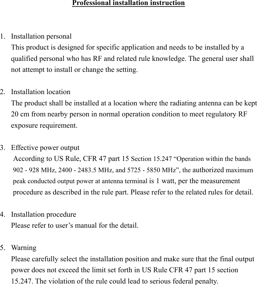 Professional installation instruction   1. Installation personal This product is designed for specific application and needs to be installed by a qualified personal who has RF and related rule knowledge. The general user shall not attempt to install or change the setting.  2. Installation location The product shall be installed at a location where the radiating antenna can be kept 20 cm from nearby person in normal operation condition to meet regulatory RF exposure requirement.  3.  Effective power output According to US Rule, CFR 47 part 15 Section 15.247 “Operation within the bands 902 - 928 MHz, 2400 - 2483.5 MHz, and 5725 - 5850 MHz”, the authorized maximum peak conducted output power at antenna terminal is 1 watt, per the measurement procedure as described in the rule part. Please refer to the related rules for detail.  4. Installation procedure Please refer to user’s manual for the detail.  5. Warning Please carefully select the installation position and make sure that the final output power does not exceed the limit set forth in US Rule CFR 47 part 15 section 15.247. The violation of the rule could lead to serious federal penalty.      