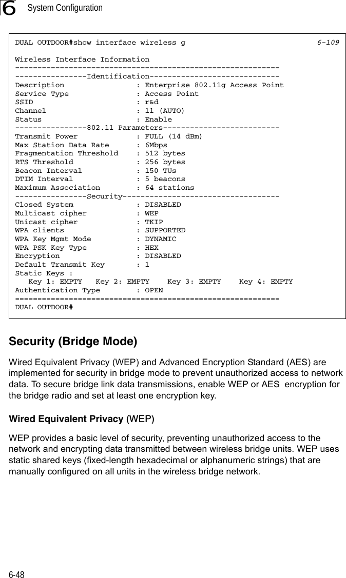 System Configuration6-486Security (Bridge Mode)Wired Equivalent Privacy (WEP) and Advanced Encryption Standard (AES) are implemented for security in bridge mode to prevent unauthorized access to network data. To secure bridge link data transmissions, enable WEP or AES  encryption for the bridge radio and set at least one encryption key. Wired Equivalent Privacy (WEP) WEP provides a basic level of security, preventing unauthorized access to the network and encrypting data transmitted between wireless bridge units. WEP uses static shared keys (fixed-length hexadecimal or alphanumeric strings) that are manually configured on all units in the wireless bridge network.DUAL OUTDOOR#show interface wireless g 6-109Wireless Interface Information===========================================================----------------Identification-----------------------------Description                : Enterprise 802.11g Access PointService Type               : Access PointSSID                       : r&amp;dChannel                    : 11 (AUTO)Status                     : Enable----------------802.11 Parameters--------------------------Transmit Power             : FULL (14 dBm)Max Station Data Rate      : 6MbpsFragmentation Threshold    : 512 bytesRTS Threshold              : 256 bytesBeacon Interval            : 150 TUsDTIM Interval              : 5 beaconsMaximum Association        : 64 stations----------------Security-----------------------------------Closed System  : DISABLEDMulticast cipher           : WEPUnicast cipher             : TKIPWPA clients                : SUPPORTEDWPA Key Mgmt Mode  : DYNAMICWPA PSK Key Type : HEXEncryption                 : DISABLEDDefault Transmit Key       : 1Static Keys :   Key 1: EMPTY   Key 2: EMPTY    Key 3: EMPTY    Key 4: EMPTYAuthentication Type        : OPEN===========================================================DUAL OUTDOOR#