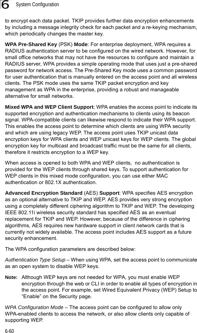 System Configuration6-606to encrypt each data packet. TKIP provides further data encryption enhancements by including a message integrity check for each packet and a re-keying mechanism, which periodically changes the master key. WPA Pre-Shared Key (PSK) Mode: For enterprise deployment, WPA requires a RADIUS authentication server to be configured on the wired network. However, for small office networks that may not have the resources to configure and maintain a RADIUS server, WPA provides a simple operating mode that uses just a pre-shared password for network access. The Pre-Shared Key mode uses a common password for user authentication that is manually entered on the access point and all wireless clients. The PSK mode uses the same TKIP packet encryption and key management as WPA in the enterprise, providing a robust and manageable alternative for small networks.Mixed WPA and WEP Client Support: WPA enables the access point to indicate its supported encryption and authentication mechanisms to clients using its beacon signal. WPA-compatible clients can likewise respond to indicate their WPA support. This enables the access point to determine which clients are using WPA security and which are using legacy WEP. The access point uses TKIP unicast data encryption keys for WPA clients and WEP unicast keys for WEP clients. The global encryption key for multicast and broadcast traffic must be the same for all clients, therefore it restricts encryption to a WEP key.When access is opened to both WPA and WEP clients,  no authentication is provided for the WEP clients through shared keys. To support authentication for WEP clients in this mixed mode configuration, you can use either MAC authentication or 802.1X authentication.Advanced Encryption Standard (AES) Support: WPA specifies AES encryption as an optional alternative to TKIP and WEP. AES provides very strong encryption using a completely different ciphering algorithm to TKIP and WEP. The developing IEEE 802.11i wireless security standard has specified AES as an eventual replacement for TKIP and WEP. However, because of the difference in ciphering algorithms, AES requires new hardware support in client network cards that is currently not widely available. The access point includes AES support as a future security enhancement.The WPA configuration parameters are described below:Authentication Type Setup – When using WPA, set the access point to communicate as an open system to disable WEP keys.Note: Although WEP keys are not needed for WPA, you must enable WEP encryption through the web or CLI in order to enable all types of encryption in the access point. For example, set Wired Equivalent Privacy (WEP) Setup to “Enable” on the Security page.WPA Configuration Mode – The access point can be configured to allow only WPA-enabled clients to access the network, or also allow clients only capable of supporting WEP.