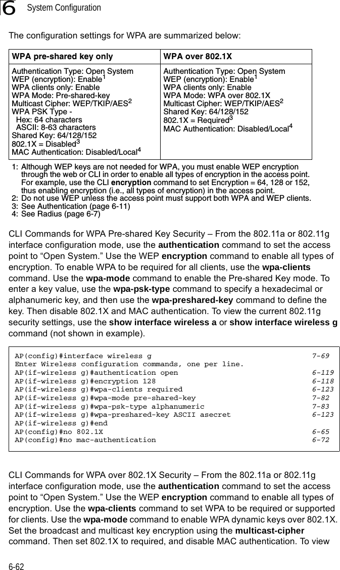 System Configuration6-626The configuration settings for WPA are summarized below:CLI Commands for WPA Pre-shared Key Security – From the 802.11a or 802.11g interface configuration mode, use the authentication command to set the access point to “Open System.” Use the WEP encryption command to enable all types of encryption. To enable WPA to be required for all clients, use the wpa-clients command. Use the wpa-mode command to enable the Pre-shared Key mode. To enter a key value, use the wpa-psk-type command to specify a hexadecimal or alphanumeric key, and then use the wpa-preshared-key command to define the key. Then disable 802.1X and MAC authentication. To view the current 802.11g security settings, use the show interface wireless a or show interface wireless g command (not shown in example).CLI Commands for WPA over 802.1X Security – From the 802.11a or 802.11g interface configuration mode, use the authentication command to set the access point to “Open System.” Use the WEP encryption command to enable all types of encryption. Use the wpa-clients command to set WPA to be required or supported for clients. Use the wpa-mode command to enable WPA dynamic keys over 802.1X. Set the broadcast and multicast key encryption using the multicast-cipher command. Then set 802.1X to required, and disable MAC authentication. To view WPA pre-shared key only WPA over 802.1XAuthentication Type: Open SystemWEP (encryption): Enable1WPA clients only: EnableWPA Mode: Pre-shared-keyMulticast Cipher: WEP/TKIP/AES2WPA PSK Type -   Hex: 64 characters  ASCII: 8-63 charactersShared Key: 64/128/152802.1X = Disabled3MAC Authentication: Disabled/Local4Authentication Type: Open SystemWEP (encryption): Enable1WPA clients only: EnableWPA Mode: WPA over 802.1XMulticast Cipher: WEP/TKIP/AES2Shared Key: 64/128/152802.1X = Required3MAC Authentication: Disabled/Local41: Although WEP keys are not needed for WPA, you must enable WEP encryption through the web or CLI in order to enable all types of encryption in the access point. For example, use the CLI encryption command to set Encryption = 64, 128 or 152, thus enabling encryption (i.e., all types of encryption) in the access point.2: Do not use WEP unless the access point must support both WPA and WEP clients.3: See Authentication (page 6-11)4: See Radius (page 6-7)AP(config)#interface wireless g 7-69Enter Wireless configuration commands, one per line.AP(if-wireless g)#authentication open 6-119AP(if-wireless g)#encryption 128 6-118AP(if-wireless g)#wpa-clients required 6-123AP(if-wireless g)#wpa-mode pre-shared-key 7-82AP(if-wireless g)#wpa-psk-type alphanumeric 7-83AP(if-wireless g)#wpa-preshared-key ASCII asecret 6-123AP(if-wireless g)#endAP(config)#no 802.1X 6-65AP(config)#no mac-authentication 6-72