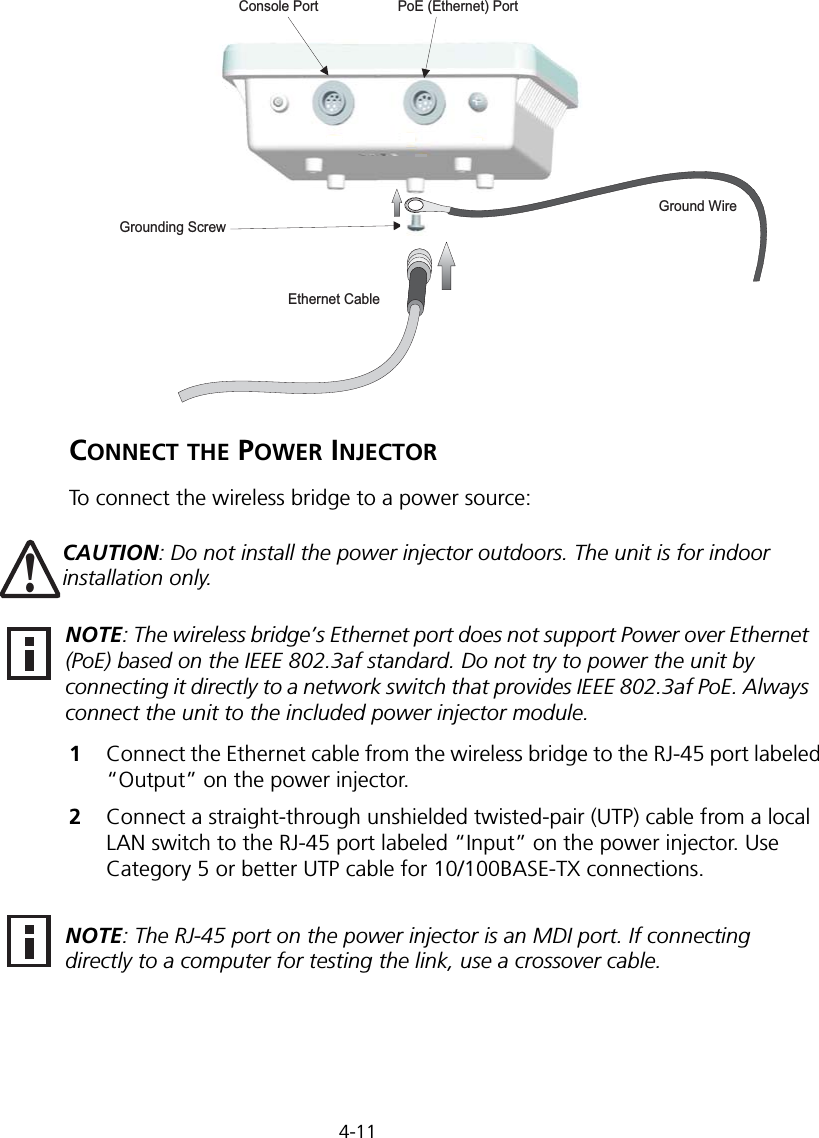 4-11CONNECT THE POWER INJECTORTo connect the wireless bridge to a power source:1Connect the Ethernet cable from the wireless bridge to the RJ-45 port labeled “Output” on the power injector.2Connect a straight-through unshielded twisted-pair (UTP) cable from a local LAN switch to the RJ-45 port labeled “Input” on the power injector. Use Category 5 or better UTP cable for 10/100BASE-TX connections.Ground WireEthernet CablePoE (Ethernet) PortConsole PortGrounding ScrewCAUTION: Do not install the power injector outdoors. The unit is for indoor installation only.!NOTE: The wireless bridge’s Ethernet port does not support Power over Ethernet (PoE) based on the IEEE 802.3af standard. Do not try to power the unit by connecting it directly to a network switch that provides IEEE 802.3af PoE. Always connect the unit to the included power injector module.NOTE: The RJ-45 port on the power injector is an MDI port. If connecting directly to a computer for testing the link, use a crossover cable.