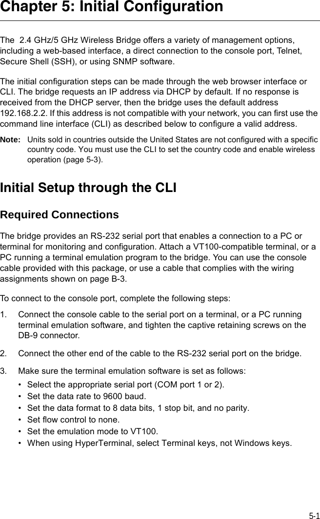 5-1Chapter 5: Initial ConfigurationThe  2.4 GHz/5 GHz Wireless Bridge offers a variety of management options, including a web-based interface, a direct connection to the console port, Telnet, Secure Shell (SSH), or using SNMP software.The initial configuration steps can be made through the web browser interface or CLI. The bridge requests an IP address via DHCP by default. If no response is received from the DHCP server, then the bridge uses the default address 192.168.2.2. If this address is not compatible with your network, you can first use the command line interface (CLI) as described below to configure a valid address. Note: Units sold in countries outside the United States are not configured with a specific country code. You must use the CLI to set the country code and enable wireless operation (page 5-3).Initial Setup through the CLIRequired ConnectionsThe bridge provides an RS-232 serial port that enables a connection to a PC or terminal for monitoring and configuration. Attach a VT100-compatible terminal, or a PC running a terminal emulation program to the bridge. You can use the console cable provided with this package, or use a cable that complies with the wiring assignments shown on page B-3.To connect to the console port, complete the following steps:1. Connect the console cable to the serial port on a terminal, or a PC running terminal emulation software, and tighten the captive retaining screws on the DB-9 connector.2. Connect the other end of the cable to the RS-232 serial port on the bridge.3. Make sure the terminal emulation software is set as follows:• Select the appropriate serial port (COM port 1 or 2).• Set the data rate to 9600 baud.• Set the data format to 8 data bits, 1 stop bit, and no parity.• Set flow control to none.• Set the emulation mode to VT100.• When using HyperTerminal, select Terminal keys, not Windows keys.