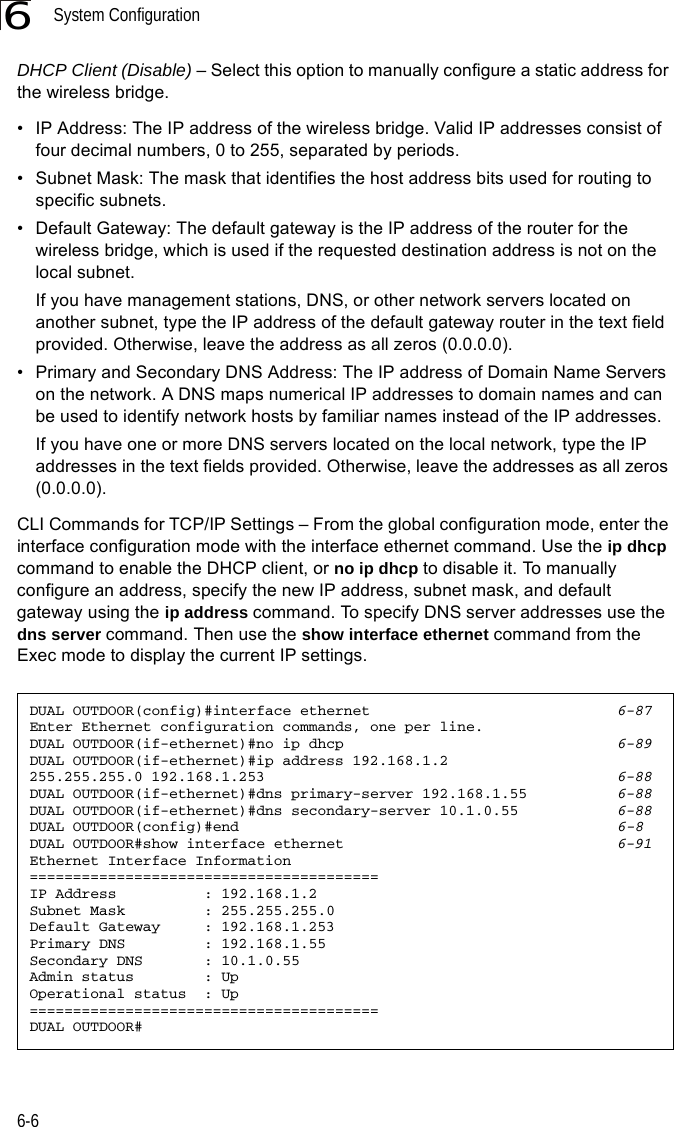 System Configuration6-66DHCP Client (Disable) – Select this option to manually configure a static address for the wireless bridge. • IP Address: The IP address of the wireless bridge. Valid IP addresses consist of four decimal numbers, 0 to 255, separated by periods.• Subnet Mask: The mask that identifies the host address bits used for routing to specific subnets.• Default Gateway: The default gateway is the IP address of the router for the wireless bridge, which is used if the requested destination address is not on the local subnet.If you have management stations, DNS, or other network servers located on another subnet, type the IP address of the default gateway router in the text field provided. Otherwise, leave the address as all zeros (0.0.0.0).• Primary and Secondary DNS Address: The IP address of Domain Name Servers on the network. A DNS maps numerical IP addresses to domain names and can be used to identify network hosts by familiar names instead of the IP addresses. If you have one or more DNS servers located on the local network, type the IP addresses in the text fields provided. Otherwise, leave the addresses as all zeros (0.0.0.0).CLI Commands for TCP/IP Settings – From the global configuration mode, enter the interface configuration mode with the interface ethernet command. Use the ip dhcp command to enable the DHCP client, or no ip dhcp to disable it. To manually configure an address, specify the new IP address, subnet mask, and default gateway using the ip address command. To specify DNS server addresses use the dns server command. Then use the show interface ethernet command from the Exec mode to display the current IP settings.DUAL OUTDOOR(config)#interface ethernet 6-87Enter Ethernet configuration commands, one per line.DUAL OUTDOOR(if-ethernet)#no ip dhcp 6-89DUAL OUTDOOR(if-ethernet)#ip address 192.168.1.2 255.255.255.0 192.168.1.253 6-88DUAL OUTDOOR(if-ethernet)#dns primary-server 192.168.1.55 6-88DUAL OUTDOOR(if-ethernet)#dns secondary-server 10.1.0.55 6-88DUAL OUTDOOR(config)#end 6-8DUAL OUTDOOR#show interface ethernet 6-91Ethernet Interface Information========================================IP Address          : 192.168.1.2Subnet Mask         : 255.255.255.0Default Gateway     : 192.168.1.253Primary DNS         : 192.168.1.55Secondary DNS       : 10.1.0.55Admin status        : UpOperational status  : Up========================================DUAL OUTDOOR#