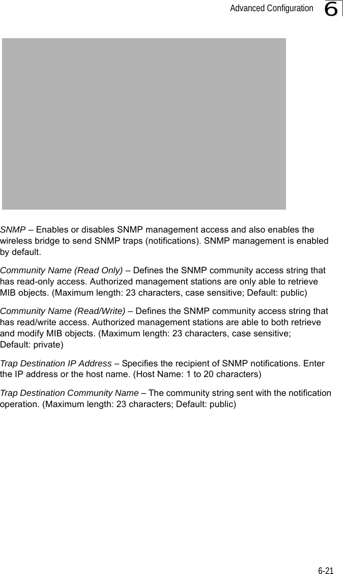 Advanced Configuration6-216SNMP – Enables or disables SNMP management access and also enables the wireless bridge to send SNMP traps (notifications). SNMP management is enabled by default.Community Name (Read Only) – Defines the SNMP community access string that has read-only access. Authorized management stations are only able to retrieve MIB objects. (Maximum length: 23 characters, case sensitive; Default: public)Community Name (Read/Write) – Defines the SNMP community access string that has read/write access. Authorized management stations are able to both retrieve and modify MIB objects. (Maximum length: 23 characters, case sensitive; Default: private)Trap Destination IP Address – Specifies the recipient of SNMP notifications. Enter the IP address or the host name. (Host Name: 1 to 20 characters)Trap Destination Community Name – The community string sent with the notification operation. (Maximum length: 23 characters; Default: public)