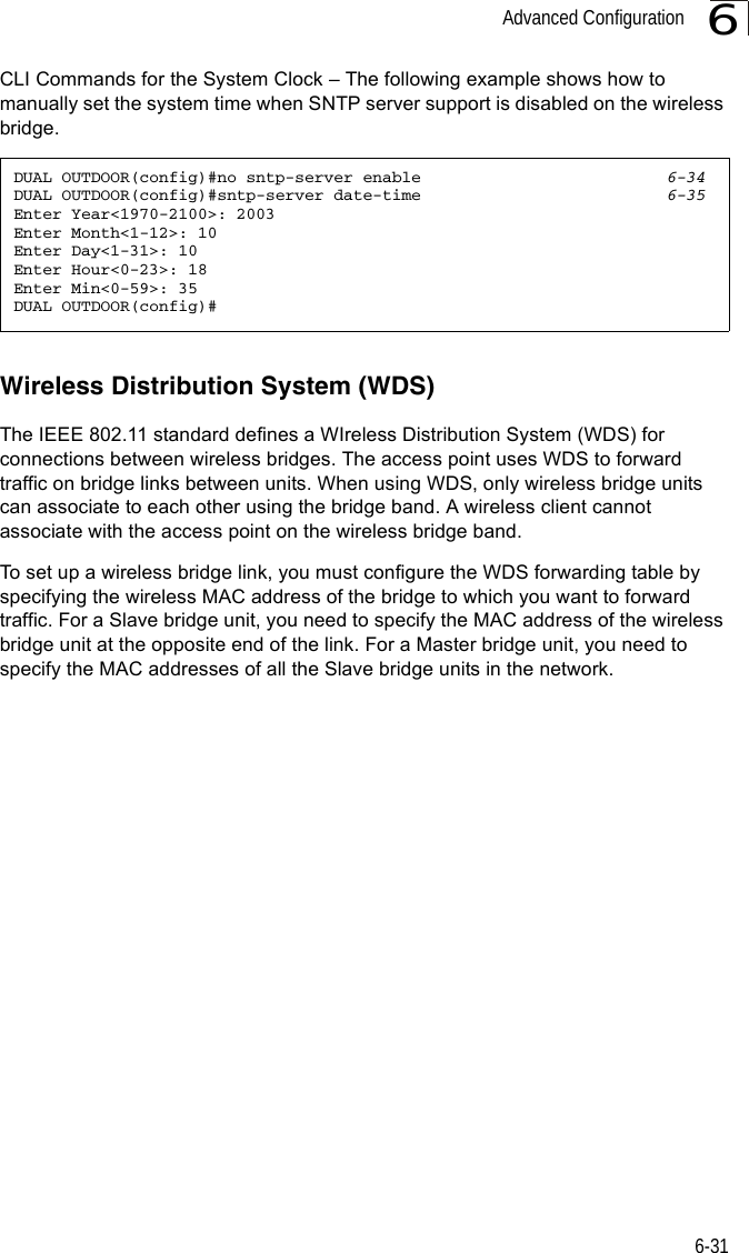 Advanced Configuration6-316CLI Commands for the System Clock – The following example shows how to manually set the system time when SNTP server support is disabled on the wireless bridge.Wireless Distribution System (WDS)The IEEE 802.11 standard defines a WIreless Distribution System (WDS) for connections between wireless bridges. The access point uses WDS to forward traffic on bridge links between units. When using WDS, only wireless bridge units can associate to each other using the bridge band. A wireless client cannot associate with the access point on the wireless bridge band.To set up a wireless bridge link, you must configure the WDS forwarding table by specifying the wireless MAC address of the bridge to which you want to forward traffic. For a Slave bridge unit, you need to specify the MAC address of the wireless bridge unit at the opposite end of the link. For a Master bridge unit, you need to specify the MAC addresses of all the Slave bridge units in the network.DUAL OUTDOOR(config)#no sntp-server enable 6-34DUAL OUTDOOR(config)#sntp-server date-time 6-35Enter Year&lt;1970-2100&gt;: 2003Enter Month&lt;1-12&gt;: 10Enter Day&lt;1-31&gt;: 10Enter Hour&lt;0-23&gt;: 18Enter Min&lt;0-59&gt;: 35DUAL OUTDOOR(config)#