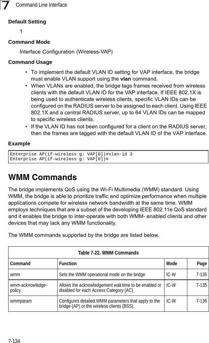 Command Line Interface7-1347Default Setting 1Command Mode Interface Configuration (Wireless-VAP)Command Usage • To implement the default VLAN ID setting for VAP interface, the bridge must enable VLAN support using the vlan command.• When VLANs are enabled, the bridge tags frames received from wireless clients with the default VLAN ID for the VAP interface. If IEEE 802.1X is being used to authenticate wireless clients, specific VLAN IDs can be configured on the RADIUS server to be assigned to each client. Using IEEE 802.1X and a central RADIUS server, up to 64 VLAN IDs can be mapped to specific wireless clients.• If the VLAN ID has not been configured for a client on the RADIUS server, then the frames are tagged with the default VLAN ID of the VAP interface.ExampleWMM CommandsThe bridge implements QoS using the Wi-Fi Multimedia (WMM) standard. Using WMM, the bridge is able to prioritize traffic and optimize performance when multiple applications compete for wireless network bandwidth at the same time. WMM employs techniques that are a subset of the developing IEEE 802.11e QoS standard and it enables the bridge to inter-operate with both WMM- enabled clients and other devices that may lack any WMM functionality.The WMM commands supported by the bridge are listed below. Enterprise AP(if-wireless g: VAP[0])#vlan-id 3Enterprise AP(if-wireless g: VAP[0])#Table 7-22. WMM CommandsCommand Function Mode Pagewmm Sets the WMM operational mode on the bridge IC-W 7-135wmm-acknowledge- policy Allows the acknowledgement wait time to be enabled or disabled for each Access Category (AC) IC-W 7-135wmmparam  Configures detailed WMM parameters that apply to the bridge (AP) or the wireless clients (BSS) IC-W 7-136