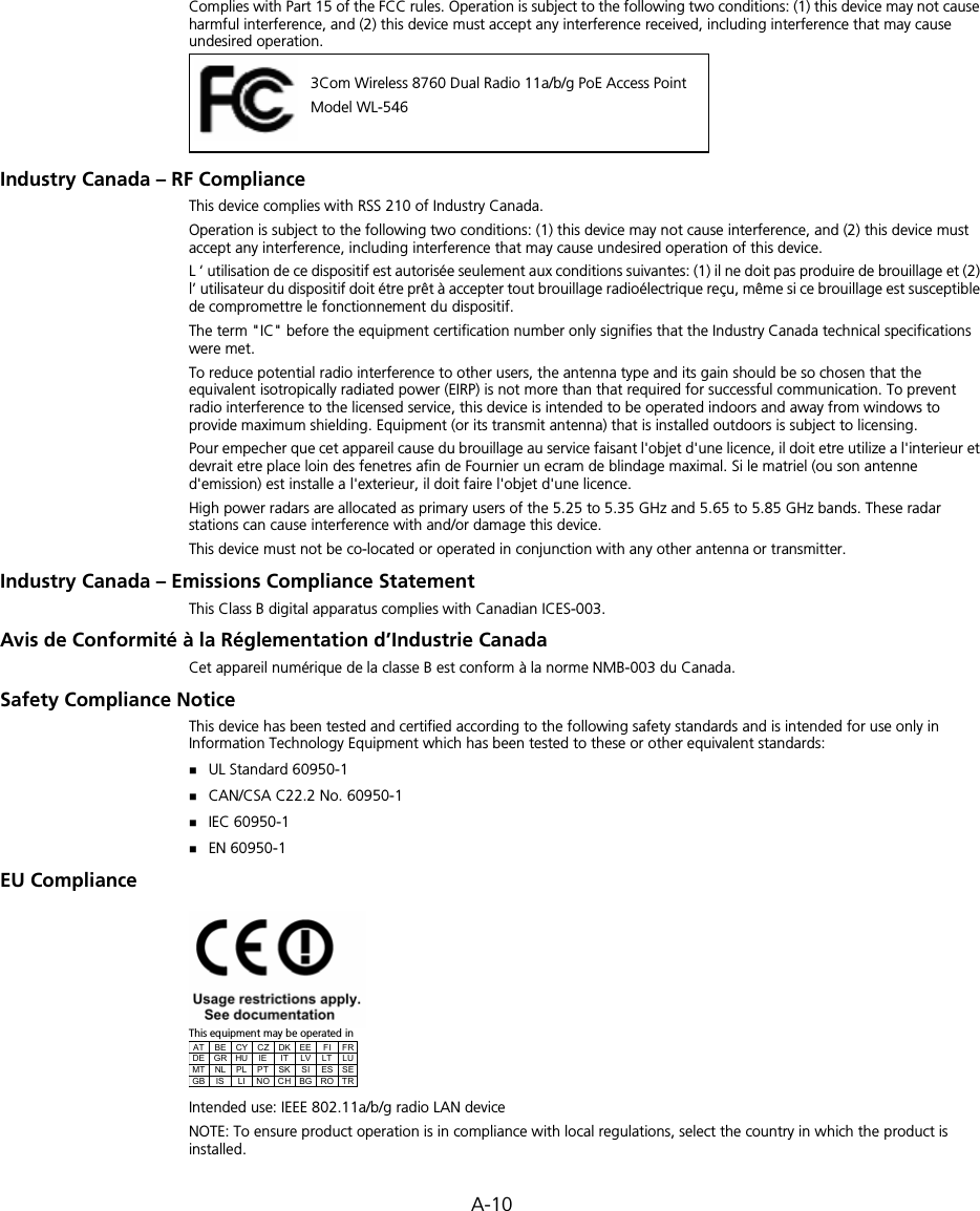 A-10Complies with Part 15 of the FCC rules. Operation is subject to the following two conditions: (1) this device may not cause harmful interference, and (2) this device must accept any interference received, including interference that may cause undesired operation.Industry Canada – RF ComplianceThis device complies with RSS 210 of Industry Canada.Operation is subject to the following two conditions: (1) this device may not cause interference, and (2) this device must accept any interference, including interference that may cause undesired operation of this device.L ‘ utilisation de ce dispositif est autorisée seulement aux conditions suivantes: (1) il ne doit pas produire de brouillage et (2) l’ utilisateur du dispositif doit étre prêt à accepter tout brouillage radioélectrique reçu, même si ce brouillage est susceptible de compromettre le fonctionnement du dispositif.The term &quot;IC&quot; before the equipment certification number only signifies that the Industry Canada technical specifications were met.To reduce potential radio interference to other users, the antenna type and its gain should be so chosen that the equivalent isotropically radiated power (EIRP) is not more than that required for successful communication. To prevent radio interference to the licensed service, this device is intended to be operated indoors and away from windows to provide maximum shielding. Equipment (or its transmit antenna) that is installed outdoors is subject to licensing.Pour empecher que cet appareil cause du brouillage au service faisant l&apos;objet d&apos;une licence, il doit etre utilize a l&apos;interieur et devrait etre place loin des fenetres afin de Fournier un ecram de blindage maximal. Si le matriel (ou son antenne d&apos;emission) est installe a l&apos;exterieur, il doit faire l&apos;objet d&apos;une licence.High power radars are allocated as primary users of the 5.25 to 5.35 GHz and 5.65 to 5.85 GHz bands. These radar stations can cause interference with and/or damage this device.This device must not be co-located or operated in conjunction with any other antenna or transmitter.Industry Canada – Emissions Compliance StatementThis Class B digital apparatus complies with Canadian ICES-003.Avis de Conformité à la Réglementation d’Industrie CanadaCet appareil numérique de la classe B est conform à la norme NMB-003 du Canada.Safety Compliance NoticeThis device has been tested and certified according to the following safety standards and is intended for use only in Information Technology Equipment which has been tested to these or other equivalent standards:UL Standard 60950-1CAN/CSA C22.2 No. 60950-1IEC 60950-1EN 60950-1EU ComplianceThis equipment may be operated inIntended use: IEEE 802.11a/b/g radio LAN deviceNOTE: To ensure product operation is in compliance with local regulations, select the country in which the product is installed.3Com Wireless 8760 Dual Radio 11a/b/g PoE Access PointModel WL-546AT BE CY CZ DK EE  FI  FR DE GR HU  IE  IT  LV  LT  LU MT NL  PL PT SK  SI  ES SE GB IS  LI NO CH BG RO TR 