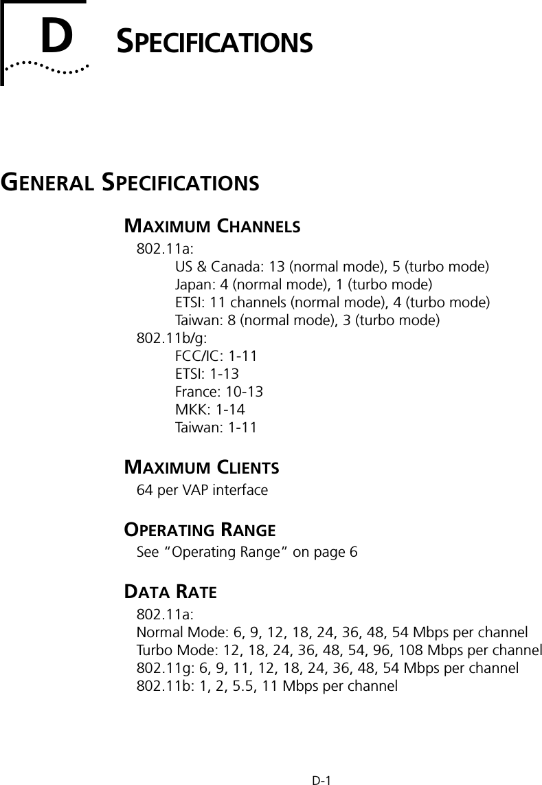 D-1DSPECIFICATIONSGENERAL SPECIFICATIONSMAXIMUM CHANNELS802.11a:US &amp; Canada: 13 (normal mode), 5 (turbo mode)Japan: 4 (normal mode), 1 (turbo mode)ETSI: 11 channels (normal mode), 4 (turbo mode)Taiwan: 8 (normal mode), 3 (turbo mode)802.11b/g:FCC/IC: 1-11ETSI: 1-13France: 10-13MKK: 1-14Taiwan: 1-11MAXIMUM CLIENTS64 per VAP interfaceOPERATING RANGESee “Operating Range” on page 6DATA RATE802.11a:Normal Mode: 6, 9, 12, 18, 24, 36, 48, 54 Mbps per channelTurbo Mode: 12, 18, 24, 36, 48, 54, 96, 108 Mbps per channel 802.11g: 6, 9, 11, 12, 18, 24, 36, 48, 54 Mbps per channel802.11b: 1, 2, 5.5, 11 Mbps per channel