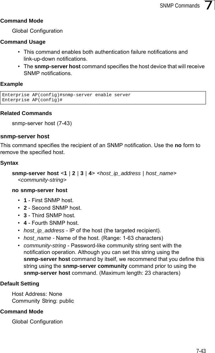 SNMP Commands7-437Command Mode Global ConfigurationCommand Usage • This command enables both authentication failure notifications and link-up-down notifications. •The snmp-server host command specifies the host device that will receive SNMP notifications. Example Related Commandssnmp-server host (7-43)snmp-server host This command specifies the recipient of an SNMP notification. Use the no form to remove the specified host.Syntaxsnmp-server host &lt;1 | 2 | 3 | 4&gt; &lt;host_ip_address | host_name&gt; &lt;community-string&gt;no snmp-server host•1 - First SNMP host.•2 - Second SNMP host.•3 - Third SNMP host.•4 - Fourth SNMP host.•host_ip_address - IP of the host (the targeted recipient). •host_name - Name of the host. (Range: 1-63 characters)•community-string - Password-like community string sent with the notification operation. Although you can set this string using the snmp-server host command by itself, we recommend that you define this string using the snmp-server community command prior to using the snmp-server host command. (Maximum length: 23 characters)Default Setting Host Address: NoneCommunity String: publicCommand Mode Global ConfigurationEnterprise AP(config)#snmp-server enable serverEnterprise AP(config)#